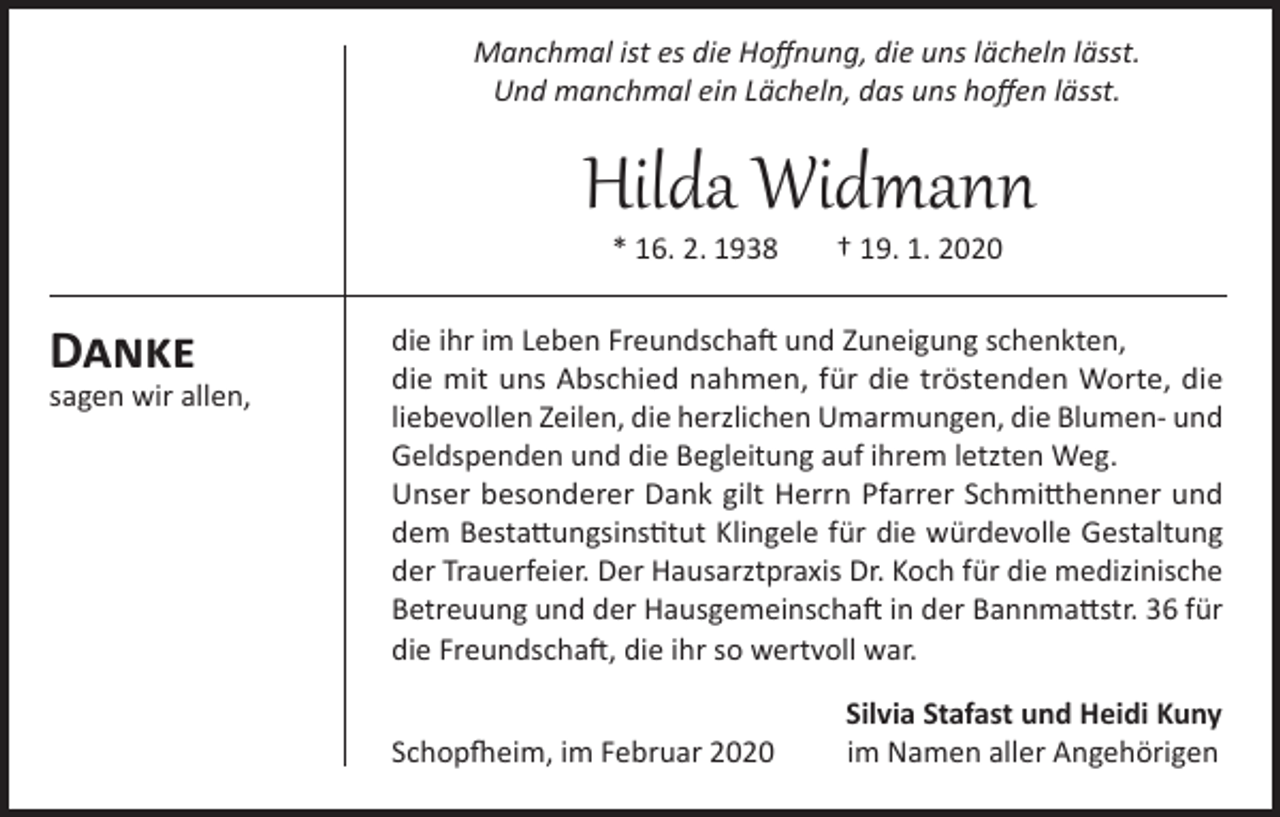 <p>Manchmal ist es die Hoffnung, die uns lächeln lässt.<br />Und manchmal ein Lächeln, das uns hoffen lässt.</p><p>Hilda Widmann<br />* 16. 2. 1938</p><p>Danke</p><p>sagen wir allen,</p><p>† 19. 1. 2020</p><p>die ihr im Leben Freundschaft und Zuneigung schenkten,<br />die mit uns Abschied nahmen, für die tröstenden Worte, die<br />liebevollen Zeilen, die herzlichen Umarmungen, die Blumen- und<br />Geldspenden und die Begleitung auf ihrem letzten Weg.<br />Unser besonderer Dank gilt Herrn Pfarrer Schmitthenner und<br />dem Bestattungsinstitut Klingele für die würdevolle Gestaltung<br />der Trauerfeier. Der Hausarztpraxis Dr. Koch für die medizinische<br />Betreuung und der Hausgemeinschaft in der Bannmattstr. 36 für<br />die Freundschaft, die ihr so wertvoll war.</p><p>Schopfheim, im Februar 2020</p><p>Silvia Stafast und Heidi Kuny<br />im Namen aller Angehörigen</p>