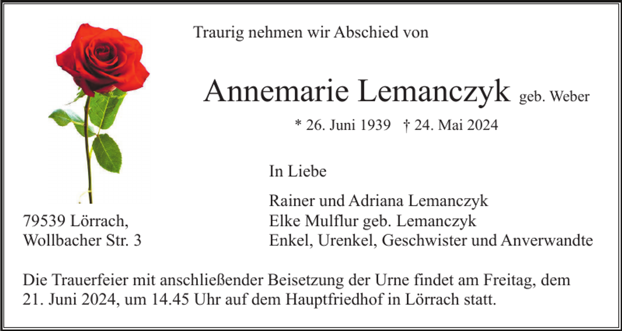 <p>Traurig nehmen wir Abschied von</p><p>Annemarie Lemanczyk geb. Weber<br />* 26. Juni 1939 † 24. Mai 2024</p><p>In Liebe<br />79539 Lörrach,<br />Wollbacher Str. 3</p><p>Rainer und Adriana Lemanczyk<br />Elke Mulflur geb. Lemanczyk<br />Enkel, Urenkel, Geschwister und Anverwandte</p><p>Die Trauerfeier mit anschließender Beisetzung der Urne findet am Freitag, dem<br />21. Juni 2024, um 14.45 Uhr auf dem Hauptfriedhof in Lörrach statt.</p>