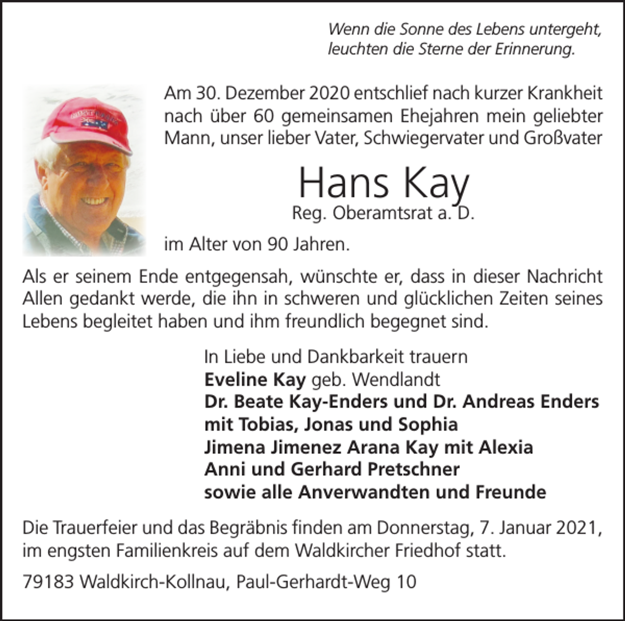 <p>Wenn die Sonne des Lebens untergeht,<br />leuchten die Sterne der Erinnerung.</p><p>Am 30. Dezember 2020 entschlief nach kurzer Krankheit<br />nach über 60 gemeinsamen Ehejahren mein geliebter<br />Mann, unser lieber Vater, Schwiegervater und Großvater</p><p>Hans Kay</p><p>Reg. Oberamtsrat a. D.<br />im Alter von 90 Jahren.<br />Als er seinem Ende entgegensah, wünschte er, dass in dieser Nachricht<br />Allen gedankt werde, die ihn in schweren und glücklichen Zeiten seines<br />Lebens begleitet haben und ihm freundlich begegnet sind.<br />In Liebe und Dankbarkeit trauern<br />Eveline Kay geb. Wendlandt<br />Dr. Beate Kay-Enders und Dr. Andreas Enders<br />mit Tobias, Jonas und Sophia<br />Jimena Jimenez Arana Kay mit Alexia<br />Anni und Gerhard Pretschner<br />sowie alle Anverwandten und Freunde<br />Die Trauerfeier und das Begräbnis finden am Donnerstag, 7. Januar 2021,<br />im engsten Familienkreis auf dem Waldkircher Friedhof statt.<br />79183 Waldkirch-Kollnau, Paul-Gerhardt-Weg 10</p>