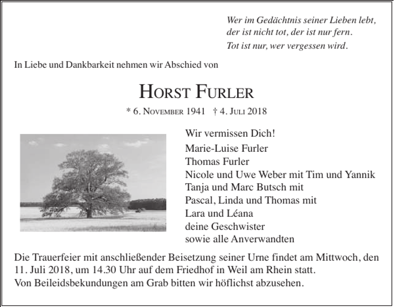 <p>Wer im Gedächtnis seiner Lieben lebt,<br />der ist nicht tot, der ist nur fern.<br />Tot ist nur, wer vergessen wird.<br />In Liebe und Dankbarkeit nehmen wir Abschied von</p><p>HORST FURLER<br />* 6. NOVEMBER 1941 † 4. JULI 2018</p><p>Wir vermissen Dich!<br />Marie-Luise Furler<br />Thomas Furler<br />Nicole und Uwe Weber mit Tim und Yannik<br />Tanja und Marc Butsch mit<br />Pascal, Linda und Thomas mit<br />Lara und Léana<br />deine Geschwister<br />sowie alle Anverwandten<br />Die Trauerfeier mit anschließender Beisetzung seiner Urne findet am Mittwoch, den<br />11. Juli 2018, um 14.30 Uhr auf dem Friedhof in Weil am Rhein statt.<br />Von Beileidsbekundungen am Grab bitten wir höflichst abzusehen.</p>