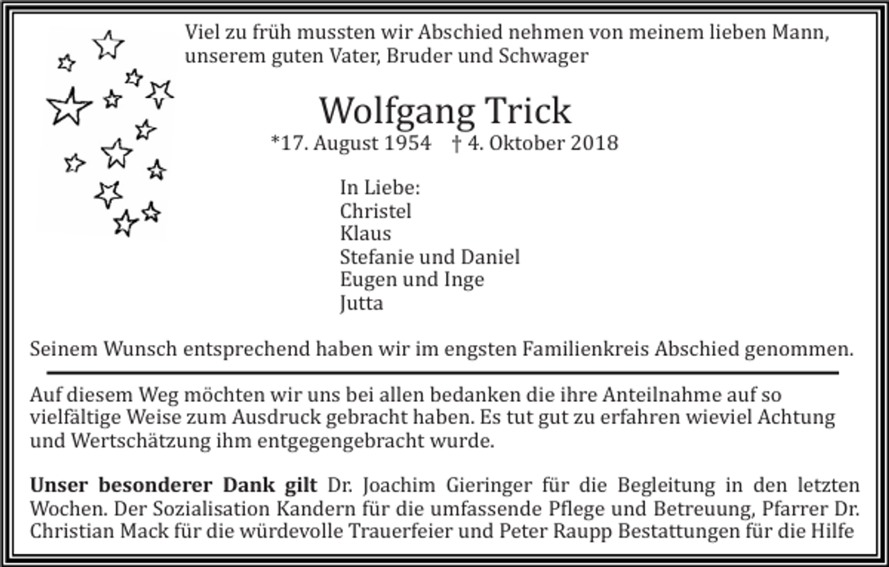 <p>Viel zu früh mussten wir Abschied nehmen von meinem lieben Mann,<br />unserem guten Vater, Bruder und Schwager</p><p>Wolfgang Trick<br />*17. August 1954 † 4. Oktober 2018<br />In Liebe:<br />Christel<br />Klaus<br />Stefanie und Daniel<br />Eugen und Inge<br />Jutta<br />Seinem Wunsch entsprechend haben wir im engsten Familienkreis Abschied genommen.<br />Auf diesem Weg möchten wir uns bei allen bedanken die ihre Anteilnahme auf so<br />vielfältige Weise zum Ausdruck gebracht haben. Es tut gut zu erfahren wieviel Achtung<br />und Wertschätzung ihm entgegengebracht wurde.<br />Unser besonderer Dank gilt Dr. Joachim Gieringer für die Begleitung in den letzten<br />Wochen. Der Sozialisation Kandern für die umfassende Pflege und Betreuung, Pfarrer Dr.<br />Christian Mack für die würdevolle Trauerfeier und Peter Raupp Bestattungen für die Hilfe</p>