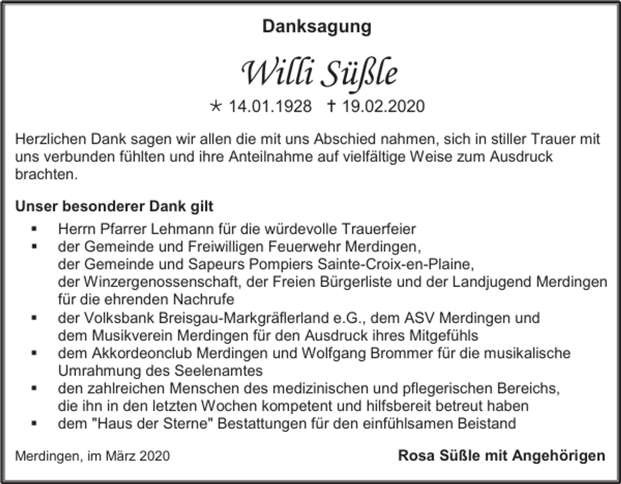 <p>Danksagung</p><p>Willi Süßle<br /> 14.01.1928  19.02.2020<br />Herzlichen Dank sagen wir allen die mit uns Abschied nahmen, sich in stiller Trauer mit<br />uns verbunden fühlten und ihre Anteilnahme auf vielfältige Weise zum Ausdruck<br />brachten.<br />Unser besonderer Dank gilt<br /><br /></p><p><br /><br /><br /></p><p>Herrn Pfarrer Lehmann für die würdevolle Trauerfeier<br />der Gemeinde und Freiwilligen Feuerwehr Merdingen,<br />der Gemeinde und Sapeurs Pompiers Sainte-Croix-en-Plaine,<br />der Winzergenossenschaft, der Freien Bürgerliste und der Landjugend Merdingen<br />für die ehrenden Nachrufe<br />der Volksbank Breisgau-Markgräflerland e.G., dem ASV Merdingen und<br />dem Musikverein Merdingen für den Ausdruck ihres Mitgefühls<br />dem Akkordeonclub Merdingen und Wolfgang Brommer für die musikalische<br />Umrahmung des Seelenamtes<br />den zahlreichen Menschen des medizinischen und pflegerischen Bereichs,<br />die ihn in den letzten Wochen kompetent und hilfsbereit betreut haben<br />dem "Haus der Sterne" Bestattungen für den einfühlsamen Beistand</p><p>Merdingen, im März 2020</p><p>Rosa Süßle mit Angehörigen</p>