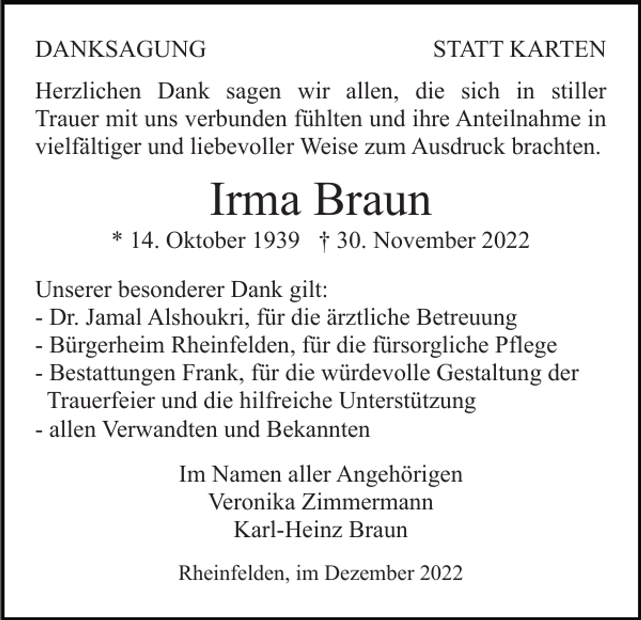 <p>DANKSAGUNG</p><p>STATT KARTEN</p><p>Herzlichen Dank sagen wir allen, die sich in stiller<br />Trauer mit uns verbunden fühlten und ihre Anteilnahme in<br />vielfältiger und liebevoller Weise zum Ausdruck brachten.</p><p>Irma Braun<br />* 14. Oktober 1939 † 30. November 2022<br />Unserer besonderer Dank gilt:<br />- Dr. Jamal Alshoukri, für die ärztliche Betreuung<br />- Bürgerheim Rheinfelden, für die fürsorgliche Pflege<br />- Bestattungen Frank, für die würdevolle Gestaltung der<br />Trauerfeier und die hilfreiche Unterstützung<br />- allen Verwandten und Bekannten<br />Im Namen aller Angehörigen<br />Veronika Zimmermann<br />Karl-Heinz Braun<br />Rheinfelden, im Dezember 2022</p>