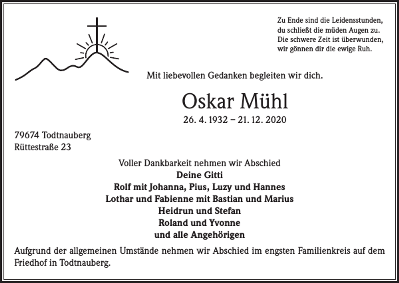 <p>Zu Ende sind die Leidensstunden,<br />du schließt die müden Augen zu.<br />Die schwere Zeit ist überwunden,<br />wir gönnen dir die ewige Ruh.</p><p>Mit liebevollen Gedanken begleiten wir dich.</p><p>Oskar Mühl<br />26. 4. 1932 – 21. 12. 2020<br />79674 Todtnauberg<br />Rüttestraße 23<br />Voller Dankbarkeit nehmen wir Abschied<br />Deine Gitti<br />Rolf mit Johanna, Pius, Luzy und Hannes<br />Lothar und Fabienne mit Bastian und Marius<br />Heidrun und Stefan<br />Roland und Yvonne<br />und alle Angehörigen<br />Aufgrund der allgemeinen Umstände nehmen wir Abschied im engsten Familienkreis auf dem<br />Friedhof in Todtnauberg.</p>