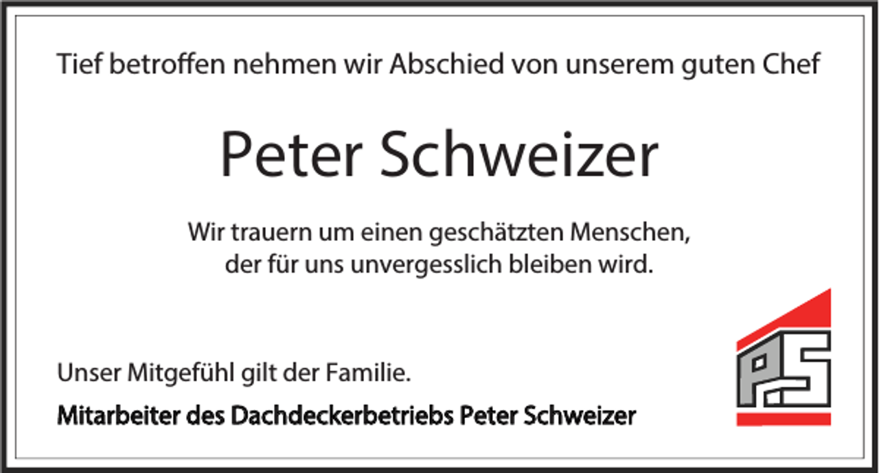 <p>Tief betroffen nehmen wir Abschied von unserem guten Chef</p><p>Peter Schweizer<br />Wir trauern um einen geschätzten Menschen,<br />der für uns unvergesslich bleiben wird.</p><p>Unser Mitgefühl gilt der Familie.<br />Mitarbeiter des Dachdeckerbetriebs Peter Schweizer</p>
