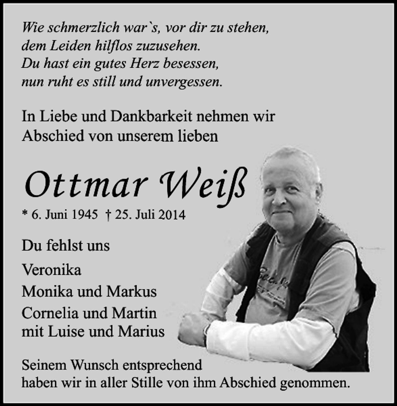 <p>Wie schmerzlich war`s, vor dir zu stehen,<br />dem Leiden hilflos zuzusehen.<br />Du hast ein gutes Herz besessen,<br />nun ruht es still und unvergessen.</p><p>In Liebe und Dankbarkeit nehmen wir<br />Abschied von unserem lieben</p><p>Ottmar Weiß<br />* 6. Juni 1945 † 25. Juli 2014</p><p>Du fehlst uns<br />Veronika<br />Monika und Markus<br />Cornelia und Martin<br />mit Luise und Marius<br />Seinem Wunsch entsprechend<br />haben wir in aller Stille von ihm Abschied genommen.</p>