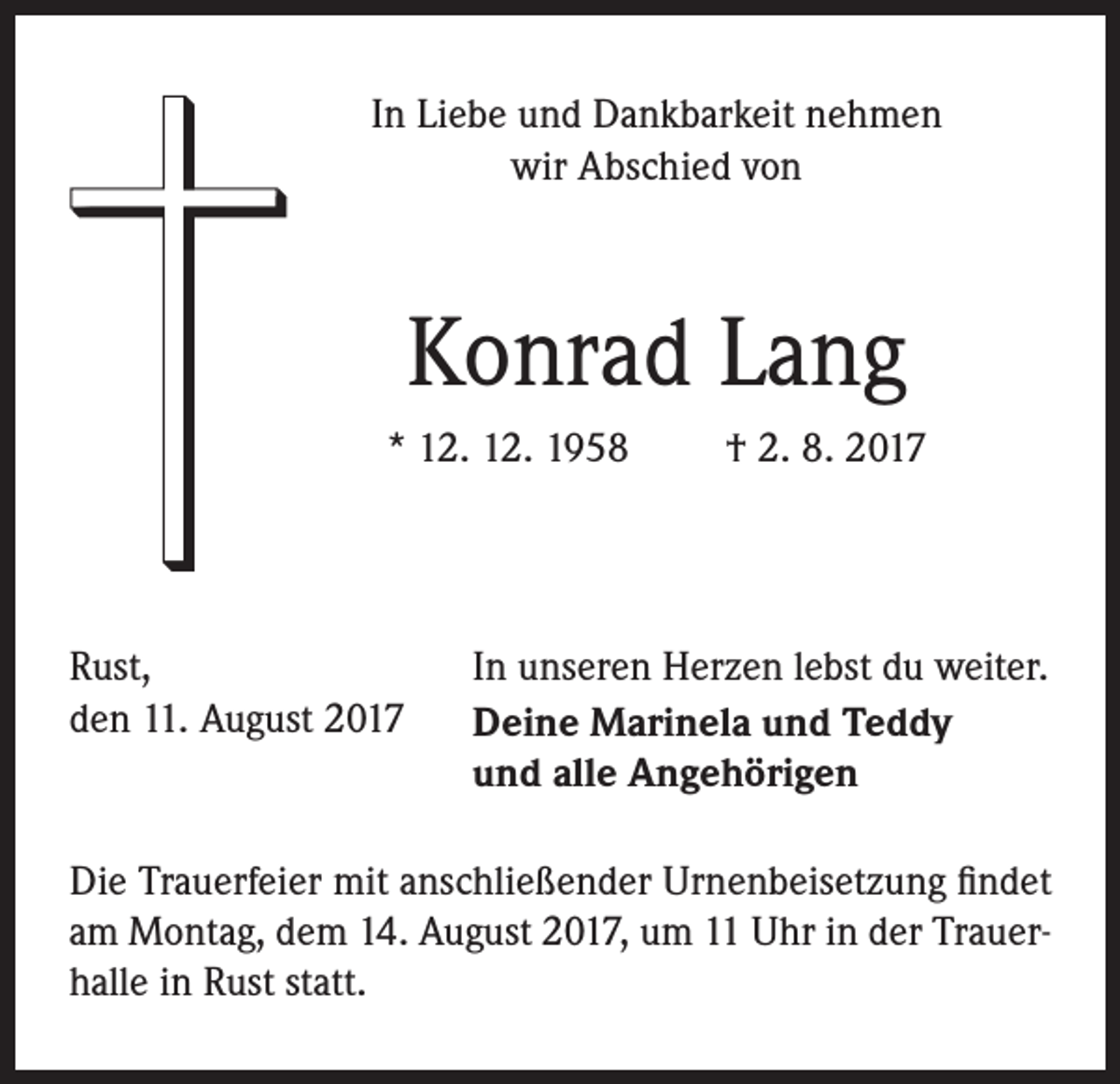<p>In Liebe und Dankbarkeit nehmen<br />wir Abschied von</p><p>Konrad Lang<br />* 12. 12. 1958</p><p>Rust,<br />den 11. August 2017</p><p>† 2. 8. 2017</p><p>In unseren Herzen lebst du weiter.<br />Deine Marinela und Teddy<br />und alle Angehörigen</p><p>Die Trauerfeier mit anschließender Urnenbeisetzung findet<br />am Montag, dem 14. August 2017, um 11 Uhr in der Trauerhalle in Rust statt.</p>