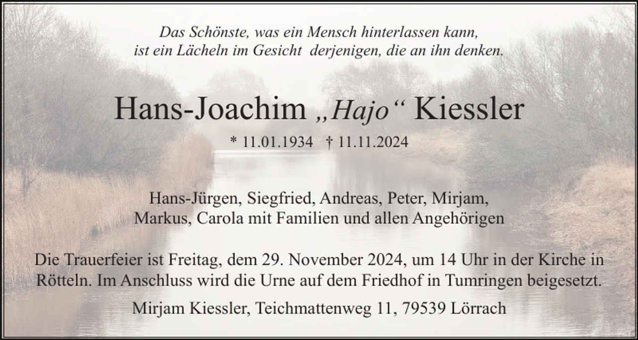 <p>Das Schönste, was ein Mensch hinterlassen kann,<br />ist ein Lächeln im Gesicht derjenigen, die an ihn denken.</p><p>Hans-Joachim „Hajo“ Kiessler<br />* 11.01.1934 † 11.11.2024</p><p>Hans-Jürgen, Siegfried, Andreas, Peter, Mirjam,<br />Markus, Carola mit Familien und allen Angehörigen<br />Die Trauerfeier ist Freitag, dem 29. November 2024, um 14 Uhr in der Kirche in<br />Rötteln. Im Anschluss wird die Urne auf dem Friedhof in Tumringen beigesetzt.<br />Mirjam Kiessler, Teichmattenweg 11, 79539 Lörrach</p>