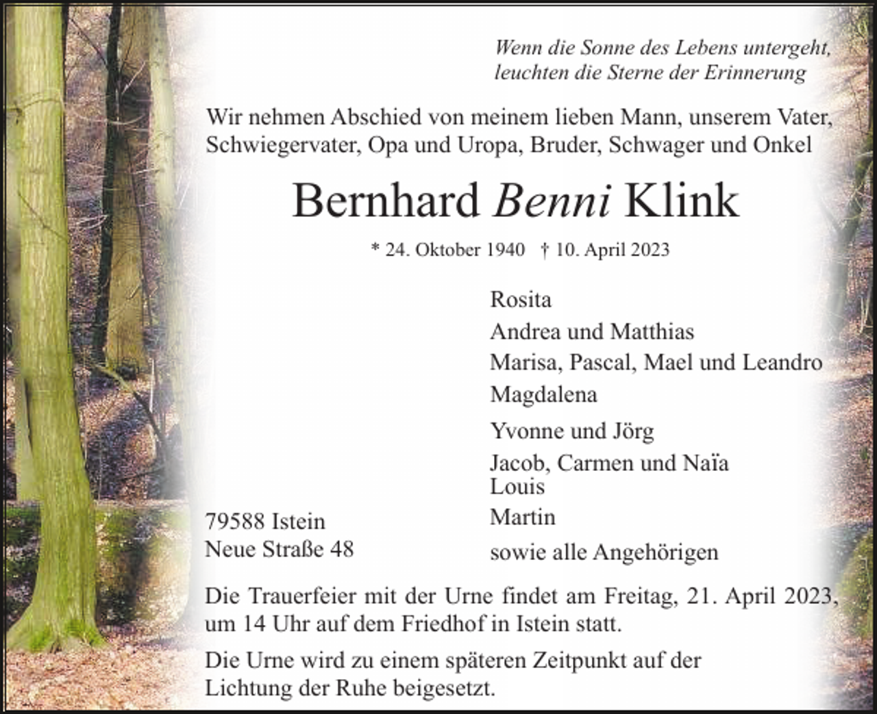 <p>Wenn die Sonne des Lebens untergeht,<br />leuchten die Sterne der Erinnerung</p><p>Wir nehmen Abschied von meinem lieben Mann, unserem Vater,<br />Schwiegervater, Opa und Uropa, Bruder, Schwager und Onkel</p><p>Bernhard Benni Klink<br />* 24. Oktober 1940 † 10. April 2023</p><p>79588 Istein<br />Neue Straße 48</p><p>Rosita<br />Andrea und Matthias<br />Marisa, Pascal, Mael und Leandro<br />Magdalena<br />Yvonne und Jörg<br />Jacob, Carmen und Naïa<br />Louis<br />Martin<br />sowie alle Angehörigen</p><p>Die Trauerfeier mit der Urne findet am Freitag, 21. April 2023,<br />um 14 Uhr auf dem Friedhof in Istein statt.<br />Die Urne wird zu einem späteren Zeitpunkt auf der<br />Lichtung der Ruhe beigesetzt.</p>