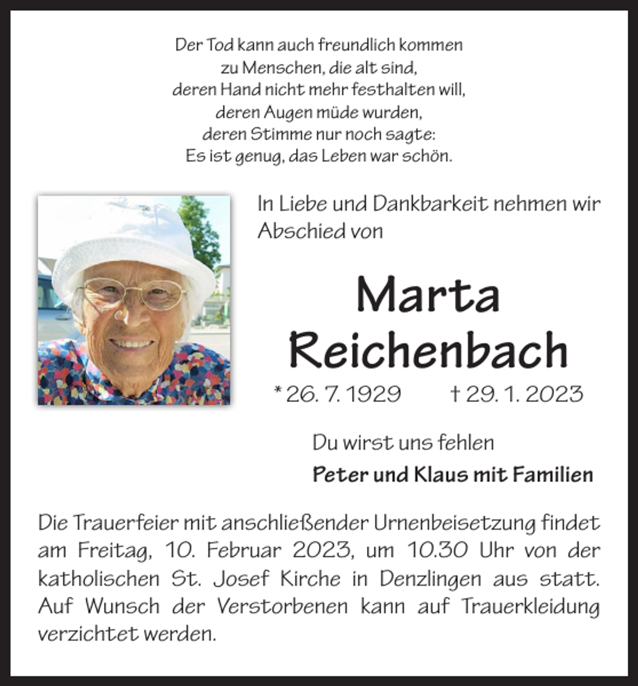 <p>Der Tod kann auch freundlich kommen<br />zu Menschen, die alt sind,<br />deren Hand nicht mehr festhalten will,<br />deren Augen müde wurden,<br />deren Stimme nur noch sagte:<br />Es ist genug, das Leben war schön.</p><p>In Liebe und Dankbarkeit nehmen wir<br />Abschied von</p><p>Marta<br />Reichenbach</p><p>* 26. 7. 1929 † 29. 1. 2023<br />Du wirst uns fehlen<br />Peter und Klaus mit Familien<br />Die Trauerfeier mit anschließender Urnenbeisetzung ­findet<br />am Freitag, 10. Februar 2023, um 10.30 Uhr von der<br />­katholischen St. Josef Kirche in Denzlingen aus statt.­<br />Auf Wunsch der Verstorbenen kann auf Trauerkleidung<br />­verzichtet werden.</p>