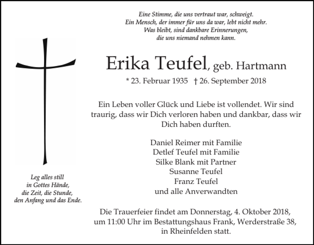 <p>Eine Stimme, die uns vertraut war, schweigt.<br />Ein Mensch, der immer für uns da war, lebt nicht mehr.<br />Was bleibt, sind dankbare Erinnerungen,<br />die uns niemand nehmen kann.</p><p>Erika Teufel, geb. Hartmann<br />* 23. Februar 1935 † 26. September 2018<br />Ein Leben voller Glück und Liebe ist vollendet. Wir sind<br />traurig, dass wir Dich verloren haben und dankbar, dass wir<br />Dich haben durften.</p><p>Leg alles still<br />in Gottes Hände,<br />die Zeit, die Stunde,<br />den Anfang und das Ende.</p><p>Daniel Reimer mit Familie<br />Detlef Teufel mit Familie<br />Silke Blank mit Partner<br />Susanne Teufel<br />Franz Teufel<br />und alle Anverwandten<br />Die Trauerfeier findet am Donnerstag, 4. Oktober 2018,<br />um 11:00 Uhr im Bestattungshaus Frank, Werderstraße 38,<br />in Rheinfelden statt.</p>