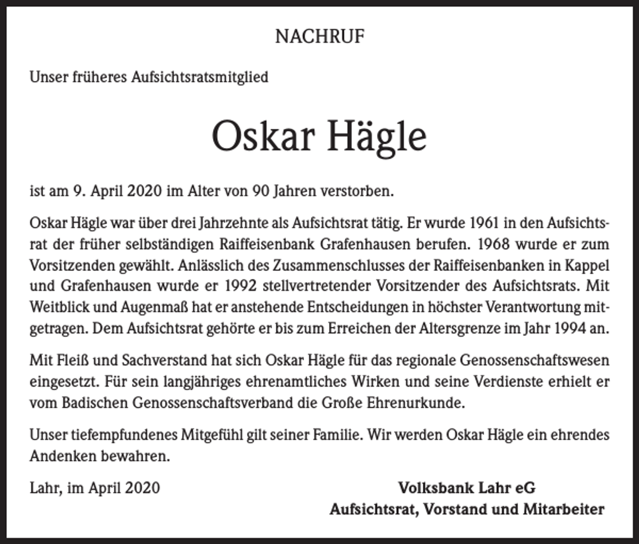 <p>NACHRUF<br />Unser früheres Aufsichtsratsmitglied</p><p>Oskar Hägle<br />ist am 9. April 2020 im Alter von 90 Jahren verstorben.<br />Oskar Hägle war über drei Jahrzehnte als Aufsichtsrat tätig. Er wurde 1961 in den Aufsichtsrat der früher selbständigen Raiffeisenbank Grafenhausen berufen. 1968 wurde er zum<br />Vorsitzenden gewählt. Anlässlich des Zusammenschlusses der Raiffeisenbanken in Kappel<br />und Grafenhausen wurde er 1992 stellvertretender Vorsitzender des Aufsichtsrats. Mit<br />Weitblick und Augenmaß hat er anstehende Entscheidungen in höchster Verantwortung mitgetragen. Dem Aufsichtsrat gehörte er bis zum Erreichen der Altersgrenze im Jahr 1994 an.<br />Mit Fleiß und Sachverstand hat sich Oskar Hägle für das regionale Genossenschaftswesen<br />eingesetzt. Für sein langjähriges ehrenamtliches Wirken und seine Verdienste erhielt er<br />vom Badischen Genossenschaftsverband die Große Ehrenurkunde.<br />Unser tiefempfundenes Mitgefühl gilt seiner Familie. Wir werden Oskar Hägle ein ehrendes<br />Andenken bewahren.<br />Lahr, im April 2020</p><p>Volksbank Lahr eG<br />Aufsichtsrat, Vorstand und Mitarbeiter</p>