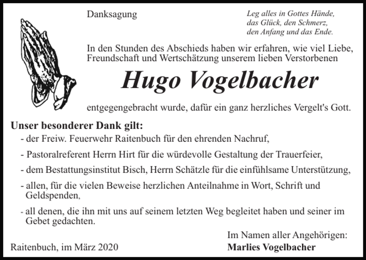 <p>Danksagung</p><p>Leg alles in Gottes Hände,<br />das Glück, den Schmerz,<br />den Anfang und das Ende.</p><p>In den Stunden des Abschieds haben wir erfahren, wie viel Liebe,<br />Freundschaft und Wertschätzung unserem lieben Verstorbenen</p><p>Hugo Vogelbacher<br />entgegengebracht wurde, dafür ein ganz herzliches Vergelt's Gott.</p><p>Unser besonderer Dank gilt:<br />- der Freiw. Feuerwehr Raitenbuch für den ehrenden Nachruf,<br />- Pastoralreferent Herrn Hirt für die würdevolle Gestaltung der Trauerfeier,<br />- dem Bestattungsinstitut Bisch, Herrn Schätzle für die einfühlsame Unterstützung,<br />- allen, für die vielen Beweise herzlichen Anteilnahme in Wort, Schrift und<br />Geldspenden,<br />- all</p><p>denen, die ihn mit uns auf seinem letzten Weg begleitet haben und seiner im<br />Gebet gedachten.<br />Im Namen aller Angehörigen:<br />Raitenbuch, im März 2020<br />Marlies Vogelbacher</p>
