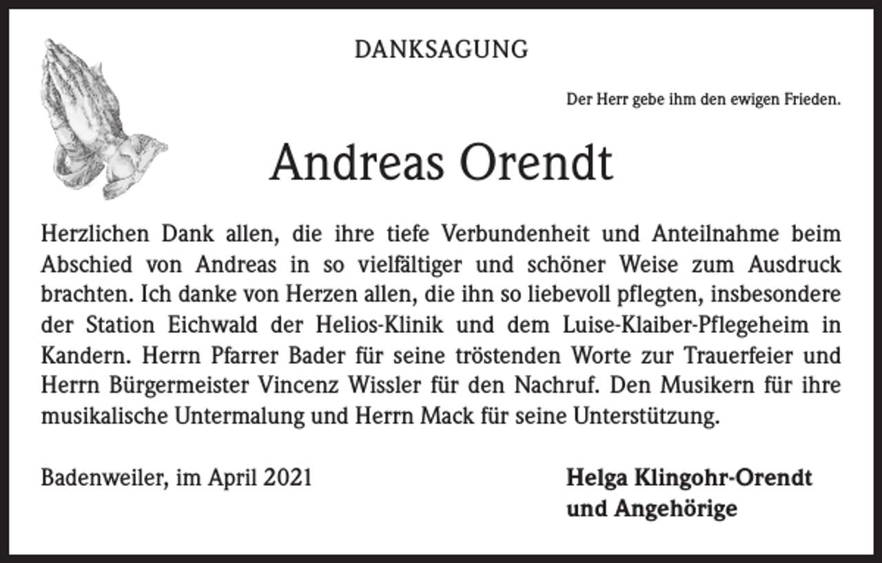 <p>DANKSAGUNG<br />Der Herr gebe ihm den ewigen Frieden.</p><p>Andreas Orendt<br />Herzlichen Dank allen, die ihre tiefe Verbundenheit und Anteilnahme beim<br />­A bschied von Andreas in so vielfältiger und schöner Weise zum Ausdruck<br />­brachten. Ich danke von Herzen allen, die ihn so liebevoll pflegten, insbesondere<br />der Station Eichwald der Helios-Klinik und dem Luise-Klaiber-Pflegeheim in<br />­Kandern. Herrn Pfarrer Bader für seine tröstenden Worte zur Trauerfeier und<br />Herrn Bürgermeister Vincenz Wissler für den Nachruf. Den Musikern für ihre<br />musikalische Untermalung und Herrn Mack für seine Unterstützung.<br />Badenweiler, im April 2021</p><p>elga Klingohr-Orendt<br />H<br />und Angehörige</p>