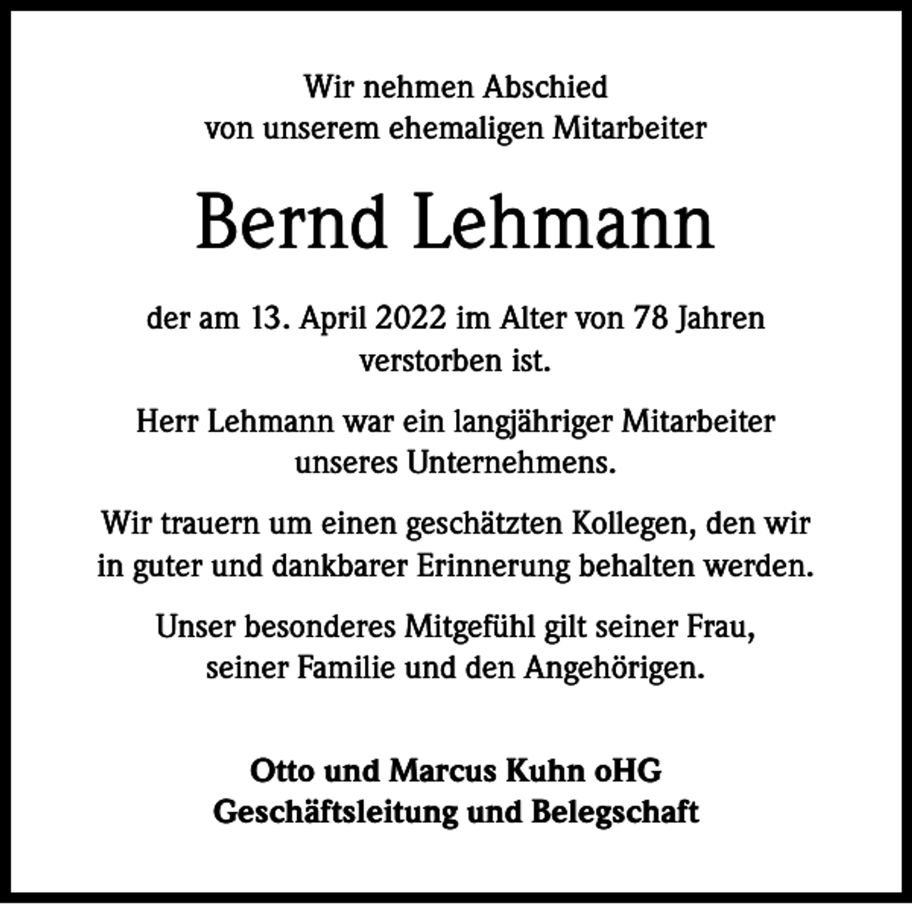<p>Wir nehmen Abschied<br />von unserem ehemaligen Mitarbeiter</p><p>Bernd Lehmann<br />der am 13. April 2022 im Alter von 78 Jahren<br />verstorben ist.<br />Herr Lehmann war ein langjähriger Mitarbeiter<br />unseres Unternehmens.<br />Wir trauern um einen geschätzten Kollegen, den wir<br />in guter und dankbarer Erinnerung behalten werden.<br />Unser besonderes Mitgefühl gilt seiner Frau,<br />seiner Familie und den Angehörigen.<br />Otto und Marcus Kuhn oHG<br />Geschäftsleitung und Belegschaft</p>