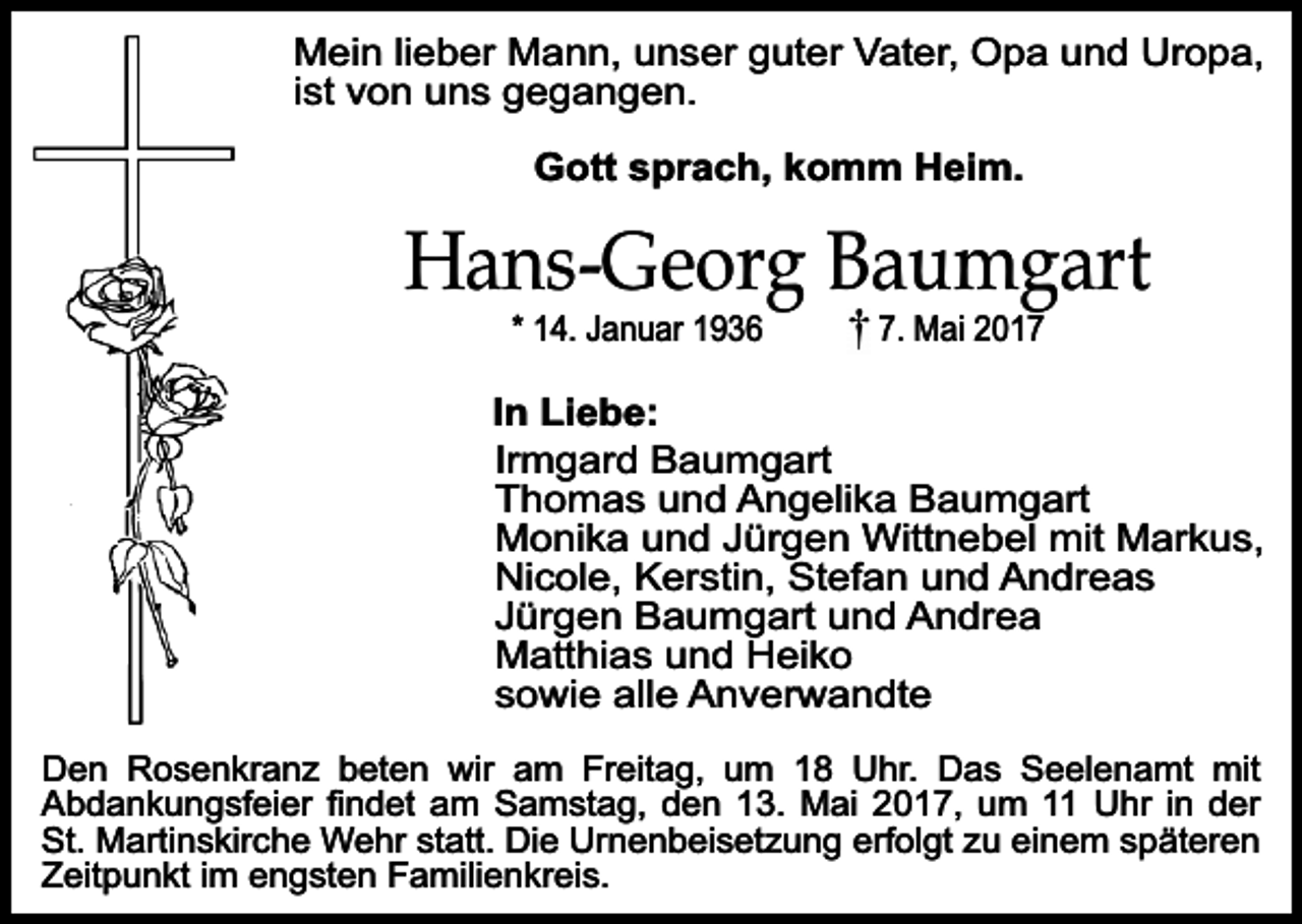 <p>Mein lieber Mann, unser guter Vater, Opa und Uropa,<br />ist von uns gegangen.<br />Gott sprach, komm Heim.</p><p>Hans-Georg Baumgart<br />* 14. Januar 1936</p><p>7. Mai 2017</p><p>In Liebe:<br />Irmgard Baumgart<br />Thomas und Angelika Baumgart<br />Monika und Jürgen Wittnebel mit Markus,<br />Nicole, Kerstin, Stefan und Andreas<br />Jürgen Baumgart und Andrea<br />Matthias und Heiko<br />sowie alle Anverwandte<br />Den Rosenkranz beten wir am Freitag, um 18 Uhr. Das Seelenamt mit<br />Abdankungsfeier findet am Samstag, den 13. Mai 2017, um 11 Uhr in der<br />St. Martinskirche Wehr statt. Die Urnenbeisetzung erfolgt zu einem späteren<br />Zeitpunkt im engsten Familienkreis.</p>