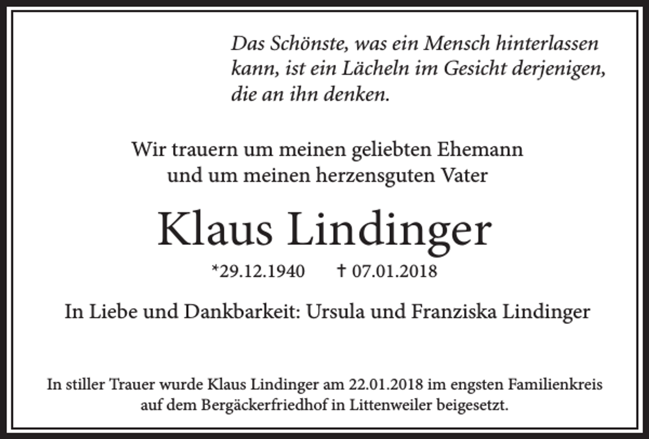 <p>Das Schönste, was ein Mensch hinterlassen<br />kann, ist ein Lächeln im Gesicht derjenigen,<br />die an ihn denken.<br />Wir trauern um meinen geliebten Ehemann<br />und um meinen herzensguten Vater</p><p>Klaus Lindinger<br />*29.12.1940</p><p>✝ 07.01.2018</p><p>In Liebe und Dankbarkeit: Ursula und Franziska Lindinger<br />In stiller Trauer wurde Klaus Lindinger am 22.01.2018 im engsten Familienkreis<br />auf dem Bergäckerfriedhof in Littenweiler beigesetzt.</p>
