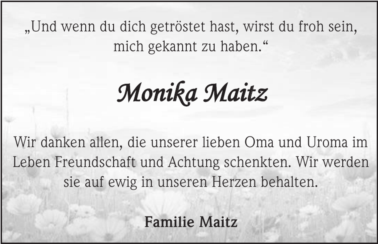 <p>„Und wenn du dich getröstet hast, wirst du froh sein,<br />mich gekannt zu haben.“</p><p>Monika Maitz<br />Wir danken allen, die unserer lieben Oma und Uroma im<br />Leben Freundschaft und Achtung schenkten. Wir werden<br />sie auf ewig in unseren Herzen behalten.<br />Familie Maitz</p>