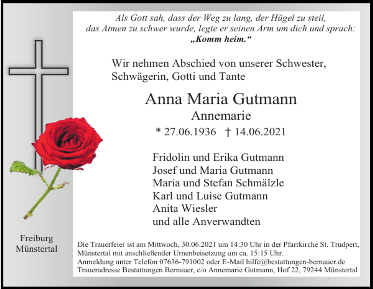 <p>Als Gott sah, dass der Weg zu lang, der Hügel zu steil,<br />das Atmen zu schwer wurde, legte er seinen Arm um dich und sprach:<br />„Komm heim.“</p><p>Wir nehmen Abschied von unserer Schwester,<br />Schwägerin, Gotti und Tante</p><p>Anna Maria Gutmann<br />Annemarie<br />* 27.06.1936 † 14.06.2021<br />Fridolin und Erika Gutmann<br />Josef und Maria Gutmann<br />Maria und Stefan Schmälzle<br />Karl und Luise Gutmann<br />Anita Wiesler<br />und alle Anverwandten<br />Freiburg<br />Münstertal</p><p>Die Trauerfeier ist am Mittwoch, 30.06.2021 um 14:30 Uhr in der Pfarrkirche St. Trudpert,<br />Münstertal mit anschließender Urnenbeisetzung um ca. 15:15 Uhr.<br />Anmeldung unter Telefon 07636-791002 oder E-Mail hilfe@bestattungen-bernauer.de<br />Traueradresse Bestattungen Bernauer, c/o Annemarie Gutmann, Hof 22, 79244 Münstertal</p>