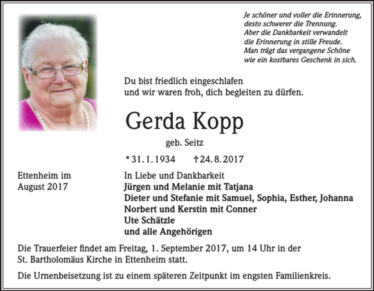 <p>Je schöner und voller die Erinnerung,<br />desto schwerer die Trennung.<br />Aber die Dankbarkeit verwandelt<br />die Erinnerung in stille Freude.<br />Man trägt das vergangene Schöne<br />wie ein kostbares Geschenk in sich.</p><p>Du bist friedlich eingeschlafen<br />und wir waren froh, dich begleiten zu dürfen.</p><p>Gerda Kopp<br />geb. Seitz<br />* 31. 1. 1934<br />Ettenheim im<br />August 2017</p><p>† 24. 8. 2017</p><p>In Liebe und Dankbarkeit<br />Jürgen und Melanie mit Tatjana<br />Dieter und Stefanie mit Samuel, Sophia, Esther, Johanna<br />Norbert und Kerstin mit Conner<br />Ute Schätzle<br />und alle Angehörigen</p><p>Die Trauerfeier findet am Freitag, 1. September 2017, um 14 Uhr in der<br />St. Bartholomäus Kirche in Ettenheim statt.<br />Die Urnenbeisetzung ist zu einem späteren Zeitpunkt im engsten Familienkreis.</p>