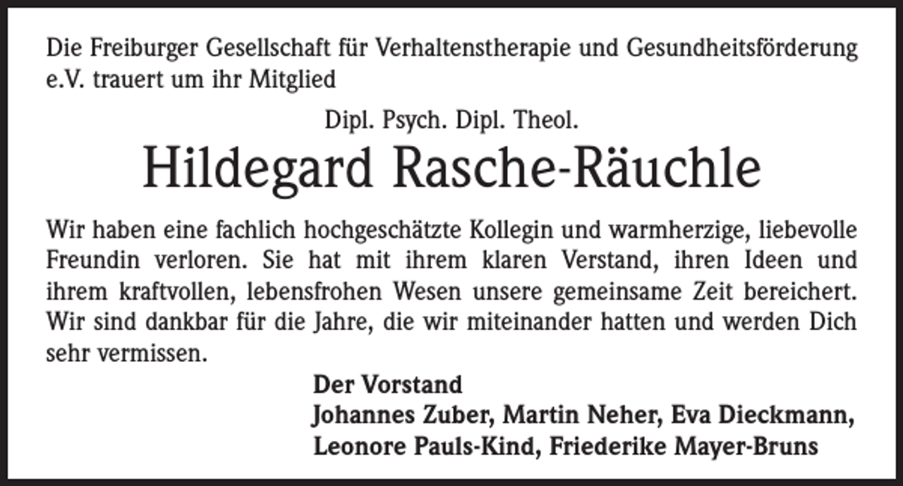 <p>Die Freiburger Gesellschaft für Verhaltenstherapie und Gesundheits­förderung<br />e.V. trauert um ihr Mitglied<br />Dipl. Psych. Dipl. Theol.</p><p>Hildegard Rasche-Räuchle<br />Wir haben eine fachlich hochgeschätzte Kollegin und warmherzige, ­liebevolle<br />Freundin verloren. Sie hat mit ihrem klaren Verstand, ihren Ideen und<br />ihrem kraftvollen, lebensfrohen Wesen unsere gemeinsame Zeit bereichert.<br />Wir sind dankbar für die Jahre, die wir miteinander hatten und werden Dich<br />sehr vermissen.<br />Der Vorstand<br />Johannes Zuber, Martin Neher, Eva Dieckmann,<br />Leonore Pauls-Kind, Friederike Mayer-Bruns</p>