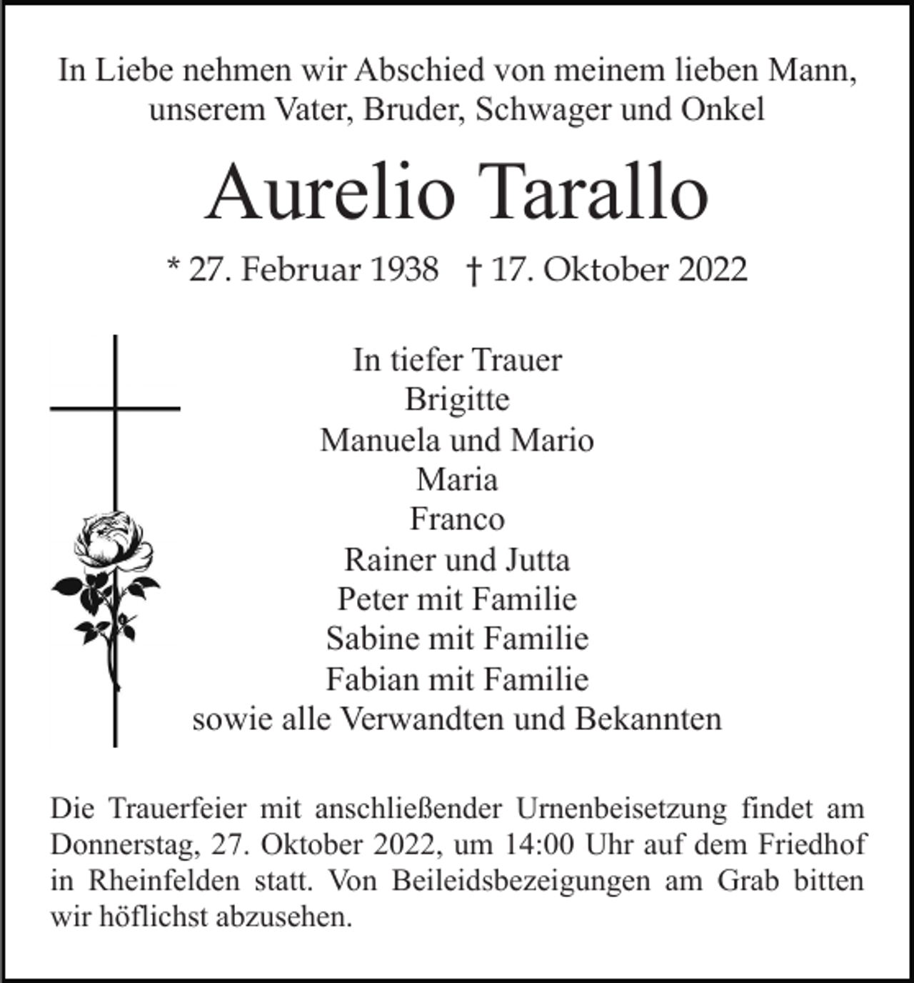 <p>In Liebe nehmen wir Abschied von meinem lieben Mann,<br />unserem Vater, Bruder, Schwager und Onkel</p><p>Aurelio Tarallo<br />* 27. Februar 1938 † 17. Oktober 2022<br />In tiefer Trauer<br />Brigitte<br />Manuela und Mario<br />Maria<br />Franco<br />Rainer und Jutta<br />Peter mit Familie<br />Sabine mit Familie<br />Fabian mit Familie<br />sowie alle Verwandten und Bekannten<br />Die Trauerfeier mit anschließender Urnenbeisetzung findet am<br />Donnerstag, 27. Oktober 2022, um 14:00 Uhr auf dem Friedhof<br />in Rheinfelden statt. Von Beileidsbezeigungen am Grab bitten<br />wir höflichst abzusehen.</p>