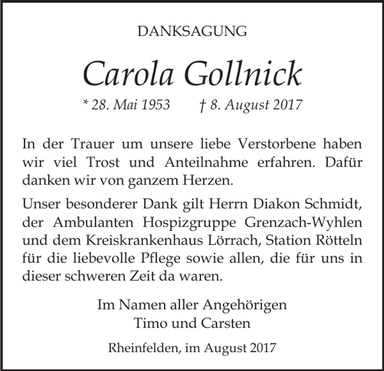 <p>DDANKSAGUNG<br />A N KS A G U N G</p><p>CCarola<br />ar ol a Gollnick<br />G oll ni c k<br />* 28.<br />2 8. Mai<br />M ai</p><p>8. August<br />A u g ust 22<br />†† 8.</p><p>IInn der<br />d er Trauer<br />Tr a u er um<br />u m unsere<br />u n ser e liliebe<br />e b e Verstorbene<br />V er st or b e n e hhaben<br />a be n<br />wir viviel<br />erfahren.<br />wir<br />el TrTrost<br />o st uund<br />n d AAnteilnahme<br />nt eil n a h m e erf<br />a hr e n. DDafür<br />af ür<br />ddanken<br />a n k e n wir<br />wir vvon<br />o n gganzem<br />a n z e m Herzen.<br />H er z e n.<br />gilt Herrn<br />UUnser<br />n s er bbesonderer<br />e s o n d er er DDank<br />a n k gilt<br />H err n Diakon<br />Di a k o n SSchmidt,<br />c h mi dt,<br />dder<br />er Ambulanten<br />A m b ul a nt e n Hospizgruppe<br />H o s pi z gr u p p e Grenzach-Wyhlen<br />Gr e n z a c h- W y hl e n<br />und<br />Station<br />u n d dem<br />d e m Kreiskrankenhaus<br />Kr ei s kr a n k e n h a u s Lörrach,<br />L örr a c h, St<br />ati o n Rötteln<br />R ött el n<br />für<br />liebevolle<br />f ür die<br />di e li<br />e b e v oll e Pflege<br />Pfl e ge ssowie<br />o wi e allen,<br />all e n, die<br />di e ffür<br />ür uuns<br />n s iin<br />n<br />dieser<br />di e s er sschweren<br />c h w er e n Zeit<br />Z eit dda<br />a waren.<br />w ar e n.<br />IImm Namen<br />N a m e n aller<br />all er Angehörigen<br />A n g e höri g e n<br />Ti<br />m o uund<br />n d Carsten<br />C ar st e n<br />Timo<br />RRheinfelden,<br />h ei nf el d e n, i im<br />m August<br />A u g u s t</p>