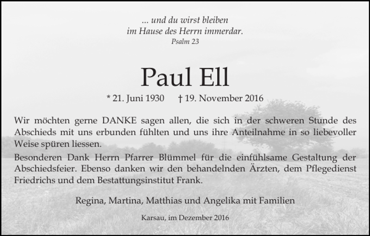 <p>... und du wirst bleiben<br />im Hause des Herrn immerdar.<br />Psalm 23</p><p>Paul Ell<br />* 21. Juni 1930</p><p>† 19. November 2016</p><p>Wir möchten gerne DANKE sagen allen, die sich in der schweren Stunde des<br />Abschieds mit uns erbunden fühlten und uns ihre Anteilnahme in so liebevoller<br />Weise spüren liessen.<br />Besonderen Dank Herrn Pfarrer Blümmel für die einfühlsame Gestaltung der<br />Abschiedsfeier. Ebenso danken wir den behandelnden Ärzten, dem Pflegedienst<br />Friedrichs und dem Bestattungsinstitut Frank.<br />Regina, Martina, Matthias und Angelika mit Familien<br />Karsau, im Dezember 2016</p>