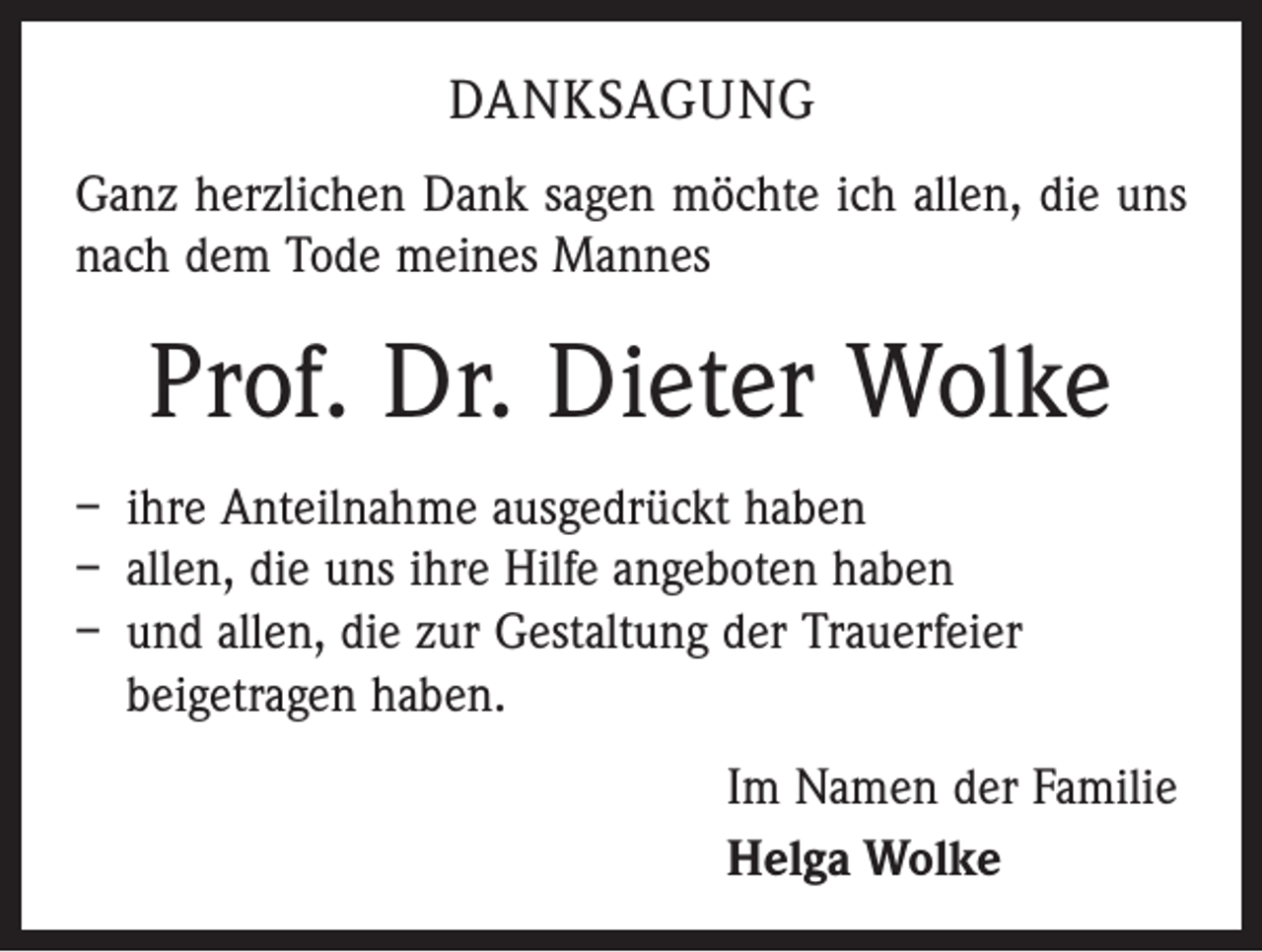 <p>DANKSAGUNG<br />Ganz herzlichen Dank sagen möchte ich allen, die uns<br />nach dem Tode meines Mannes</p><p>Prof. Dr. Dieter Wolke<br />– ihre Anteilnahme ausgedrückt haben<br />– allen, die uns ihre Hilfe angeboten haben<br />– und allen, die zur Gestaltung der Trauerfeier<br />­beigetragen haben.<br />Im Namen der Familie<br />Helga Wolke</p>