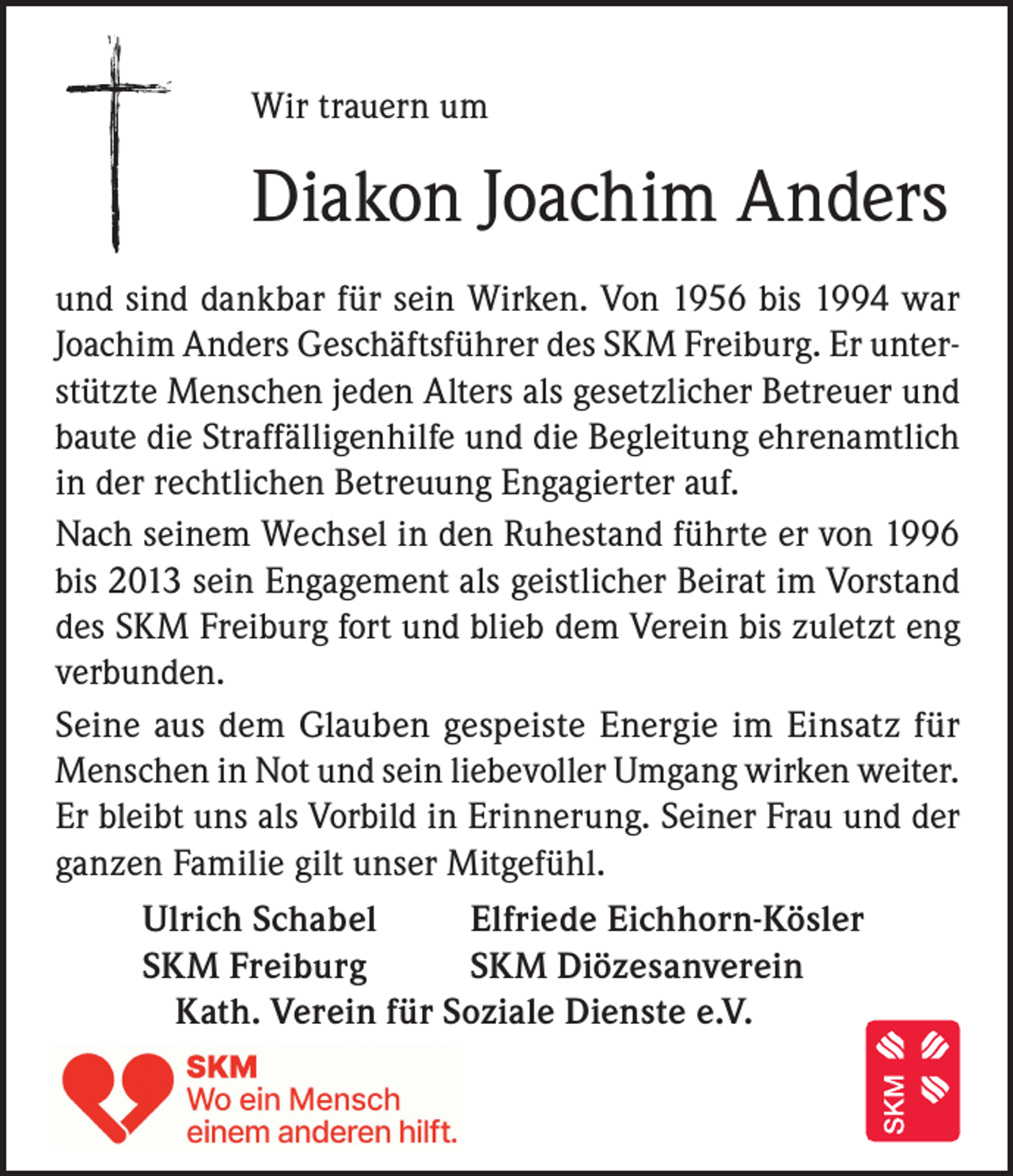 <p>Wir trauern um</p><p>Diakon Joachim Anders<br />und sind dankbar für sein Wirken. Von 1956 bis 1994 war<br />Joachim Anders Geschäftsführer des SKM Freiburg. Er unterstützte Menschen jeden Alters als gesetzlicher Betreuer und<br />baute die Straffälligenhilfe und die Begleitung ehrenamtlich<br />in der rechtlichen Betreuung Engagierter auf.<br />Nach seinem Wechsel in den Ruhestand führte er von 1996<br />bis 2013 sein Engagement als geistlicher Beirat im Vorstand<br />des SKM Freiburg fort und blieb dem Verein bis zuletzt eng<br />verbunden.<br />Seine aus dem Glauben gespeiste Energie im Einsatz für<br />Menschen in Not und sein liebevoller Umgang wirken weiter.<br />Er bleibt uns als Vorbild in Erinnerung. Seiner Frau und der<br />ganzen Familie gilt unser Mitgefühl.<br />Ulrich Schabel<br />Elfriede Eichhorn-Kösler<br />SKM Freiburg<br />SKM Diözesanverein<br />Kath. Verein für Soziale Dienste e.V.</p>