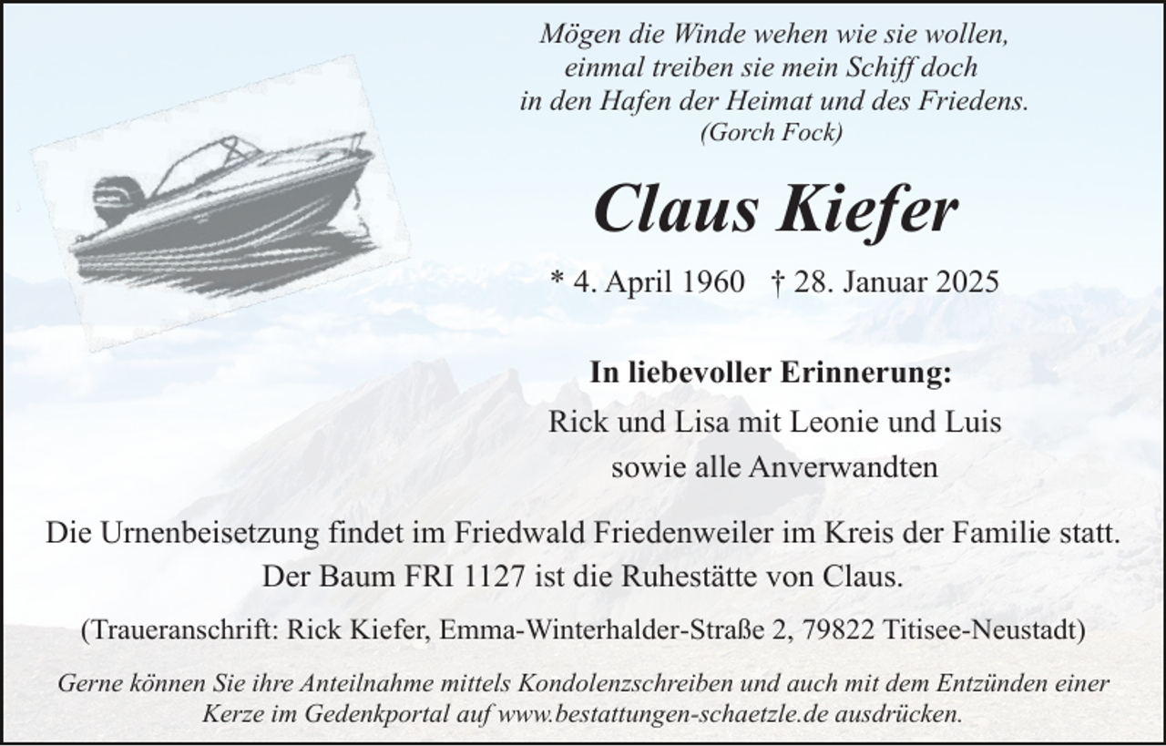 <p>Mögen die Winde wehen wie sie wollen,<br />einmal treiben sie mein Schiff doch<br />in den Hafen der Heimat und des Friedens.<br />(Gorch Fock)</p><p>Claus Kiefer<br />* 4. April 1960 † 28. Januar 2025<br />In liebevoller Erinnerung:<br />Rick und Lisa mit Leonie und Luis<br />sowie alle Anverwandten<br />Die Urnenbeisetzung findet im Friedwald Friedenweiler im Kreis der Familie statt.<br />Der Baum FRI 1127 ist die Ruhestätte von Claus.<br />(Traueranschrift: Rick Kiefer, Emma-Winterhalder-Straße 2, 79822 Titisee-Neustadt)<br />Gerne können Sie ihre Anteilnahme mittels Kondolenzschreiben und auch mit dem Entzünden einer<br />Kerze im Gedenkportal auf www.bestattungen-schaetzle.de ausdrücken.</p>