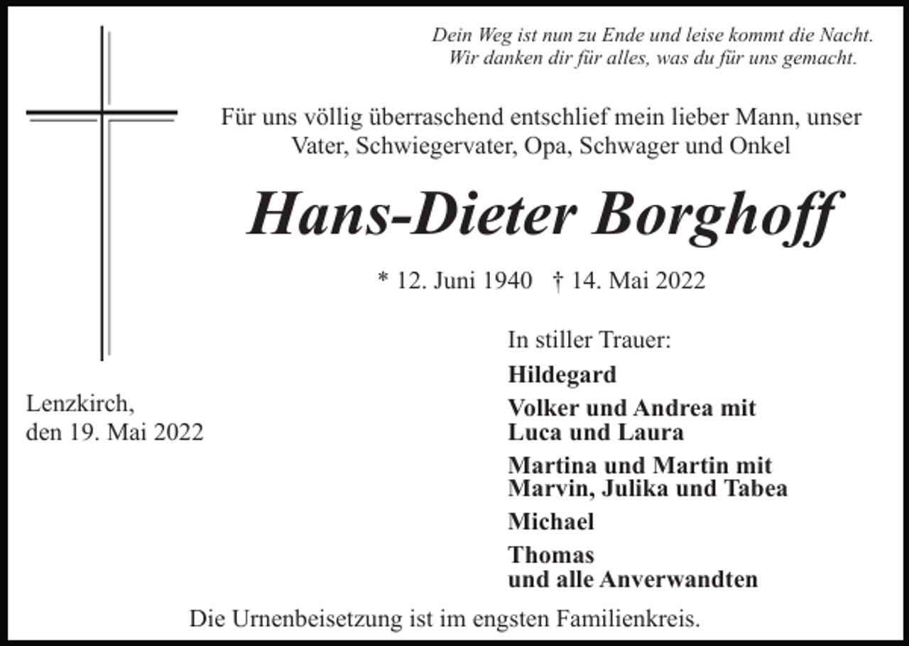 <p>Dein Weg ist nun zu Ende und leise kommt die Nacht.<br />Wir danken dir für alles, was du für uns gemacht.</p><p>Für uns völlig überraschend entschlief mein lieber Mann, unser<br />Vater, Schwiegervater, Opa, Schwager und Onkel</p><p>Hans-Dieter Borghoff<br />* 12. Juni 1940 † 14. Mai 2022</p><p>Lenzkirch,<br />den 19. Mai 2022</p><p>In stiller Trauer:<br />Hildegard<br />Volker und Andrea mit<br />Luca und Laura<br />Martina und Martin mit<br />Marvin, Julika und Tabea<br />Michael<br />Thomas<br />und alle Anverwandten</p><p>Die Urnenbeisetzung ist im engsten Familienkreis.</p>