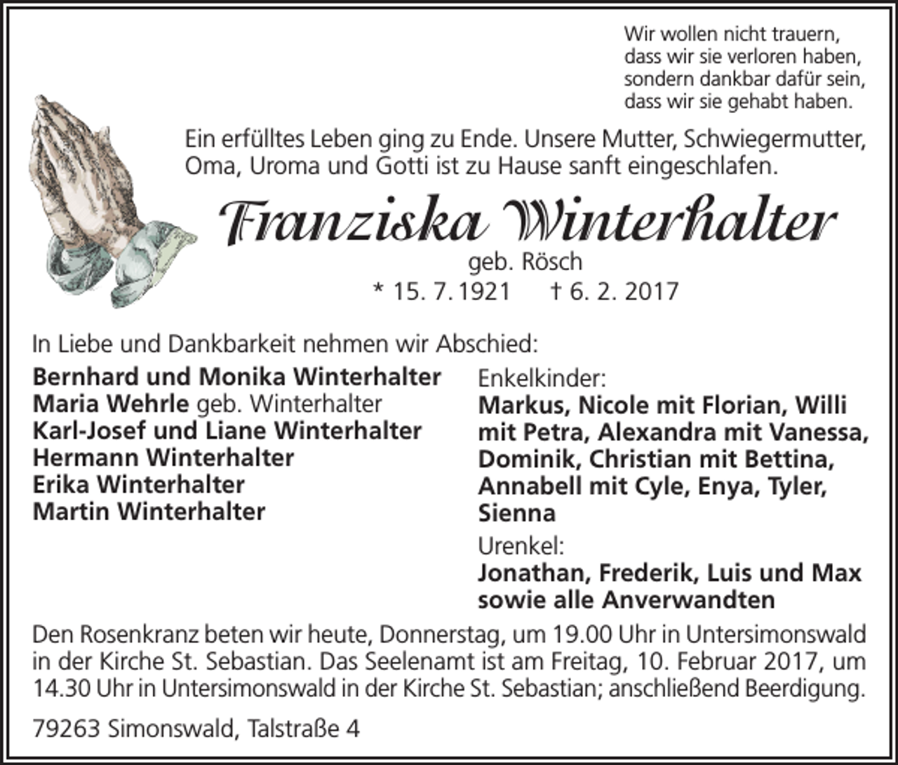 <p>Wir wollen nicht trauern,<br />dass wir sie verloren haben,<br />sondern dankbar dafür sein,<br />dass wir sie gehabt haben.</p><p>Ein erfülltes Leben ging zu Ende. Unsere Mutter, Schwiegermutter,<br />Oma, Uroma und Gotti ist zu Hause sanft eingeschlafen.</p><p>Franziska Winterhalter<br />geb. Rösch<br />* 15. 7. 1921 † 6. 2. 2017</p><p>In Liebe und Dankbarkeit nehmen wir Abschied:<br />Bernhard und Monika Winterhalter Enkelkinder:<br />Maria Wehrle geb. Winterhalter<br />Markus, Nicole mit Florian, Willi<br />Karl-Josef und Liane Winterhalter<br />mit Petra, Alexandra mit Vanessa,<br />Hermann Winterhalter<br />Dominik, Christian mit Bettina,<br />Erika Winterhalter<br />Annabell mit Cyle, Enya, Tyler,<br />Martin Winterhalter<br />Sienna<br />Urenkel:<br />Jonathan, Frederik, Luis und Max<br />sowie alle Anverwandten<br />Den Rosenkranz beten wir heute, Donnerstag, um 19.00 Uhr in Untersimonswald<br />in der Kirche St. Sebastian. Das Seelenamt ist am Freitag, 10. Februar 2017, um<br />14.30 Uhr in Untersimonswald in der Kirche St. Sebastian; anschließend Beerdigung.<br />79263 Simonswald, Talstraße 4</p>