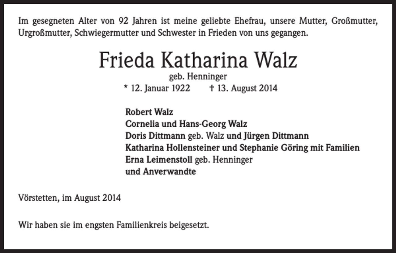 <p>Im gesegneten Alter von 92 Jahren ist meine geliebte Ehefrau, unsere Mutter, Großmutter,<br />Urgroßmutter, Schwiegermutter und Schwester in Frieden von uns gegangen.</p><p>Frieda Katharina Walz<br />geb. Henninger<br />* 12. Januar 1922 † 13. August 2014</p><p>obert Walz<br />R<br />Cornelia und Hans-Georg Walz<br />Doris Dittmann geb. Walz und Jürgen Dittmann<br />Katharina Hollensteiner und Stephanie Göring mit Familien<br />Erna Leimenstoll geb. Henninger<br />und Anverwandte</p><p>Vörstetten, im August 2014<br />Wir haben sie im engsten Familienkreis beigesetzt.</p>