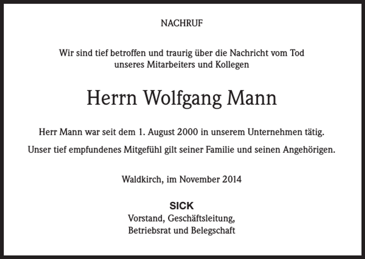 <p>NACHRUF<br />Wir sind tief betroffen und traurig über die Nachricht vom Tod<br />unseres Mitarbeiters und Kollegen</p><p>Herrn Wolfgang Mann<br />Herr Mann war seit dem 1. August 2000 in unserem Unternehmen tätig.<br />Unser tief empfundenes Mitgefühl gilt seiner Familie und seinen Angehörigen.<br />Waldkirch, im November 2014<br />SICK<br />Vorstand, Geschäftsleitung,<br />Betriebsrat und Belegschaft</p>