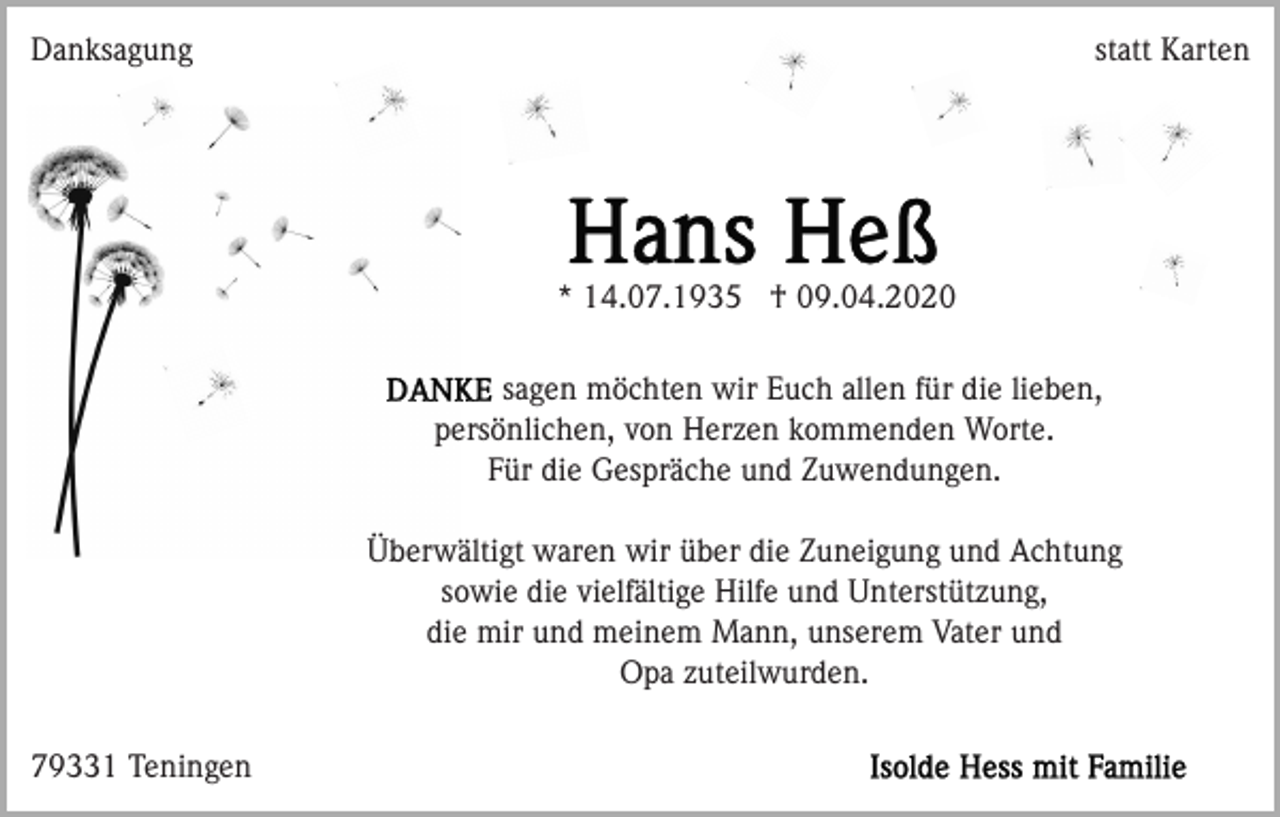 <p>Danksagung</p><p>statt Karten</p><p>* 14.07.1935 † 09.04.2020<br />sagen möchten wir Euch allen für die lieben,<br />persönlichen, von Herzen kommenden Worte.<br />Für die Gespräche und Zuwendungen.<br />Überwältigt waren wir über die Zuneigung und Achtung<br />sowie die vielfältige Hilfe und Unterstützung,<br />die mir und meinem Mann, unserem Vater und<br />Opa zuteilwurden.<br />79331 Teningen</p>