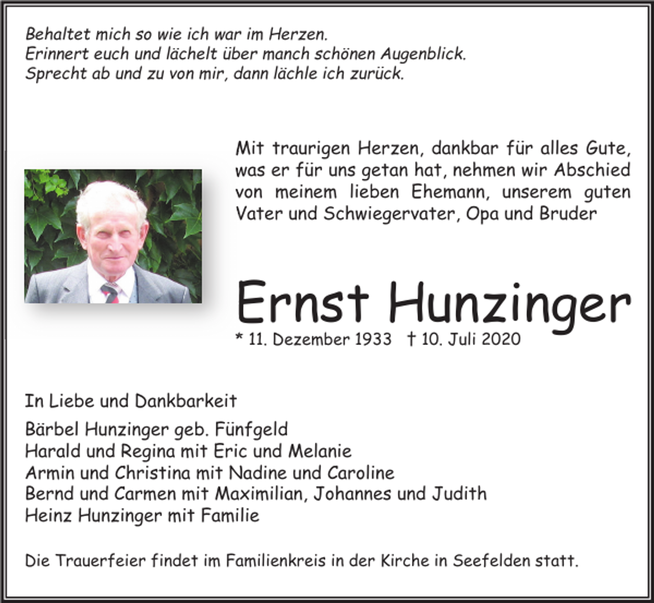 <p>Behaltet mich so wie ich war im Herzen.<br />Erinnert euch und lächelt über manch schönen Augenblick.<br />Sprecht ab und zu von mir, dann lächle ich zurück.</p><p>Mit traurigen Herzen, dankbar für alles Gute,<br />was er für uns getan hat, nehmen wir Abschied<br />von meinem lieben Ehemann, unserem guten<br />Vater und Schwiegervater, Opa und Bruder</p><p>Ernst Hunzinger<br />* 11. Dezember 1933 † 10. Juli 2020</p><p>In Liebe und Dankbarkeit<br />Bärbel Hunzinger geb. Fünfgeld<br />Harald und Regina mit Eric und Melanie<br />Armin und Christina mit Nadine und Caroline<br />Bernd und Carmen mit Maximilian, Johannes und Judith<br />Heinz Hunzinger mit Familie<br />Die Trauerfeier findet im Familienkreis in der Kirche in Seefelden statt.</p>