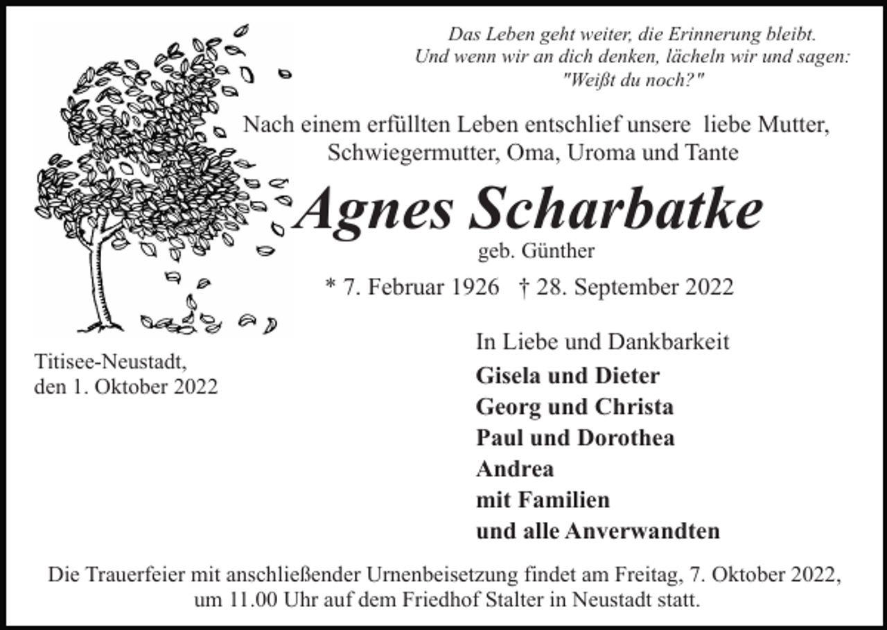 <p>Das Leben geht weiter, die Erinnerung bleibt.<br />Und wenn wir an dich denken, lächeln wir und sagen:<br />"Weißt du noch?"</p><p>Nach einem erfüllten Leben entschlief unsere liebe Mutter,<br />Schwiegermutter, Oma, Uroma und Tante</p><p>Agnes Scharbatke<br />geb. Günther</p><p>* 7. Februar 1926 † 28. September 2022<br />Titisee-Neustadt,<br />den 1. Oktober 2022</p><p>In Liebe und Dankbarkeit<br />Gisela und Dieter<br />Georg und Christa<br />Paul und Dorothea<br />Andrea<br />mit Familien<br />und alle Anverwandten</p><p>Die Trauerfeier mit anschließender Urnenbeisetzung findet am Freitag, 7. Oktober 2022,<br />um 11.00 Uhr auf dem Friedhof Stalter in Neustadt statt.</p>