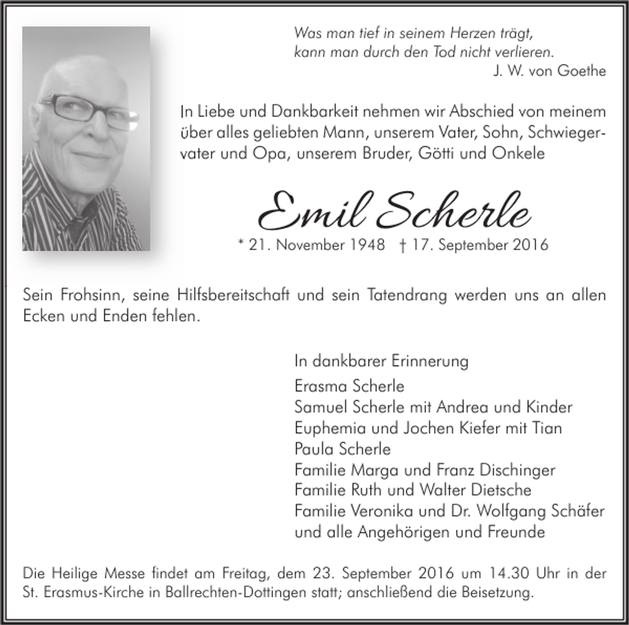 <p>Was man tief in seinem Herzen trägt,<br />kann man durch den Tod nicht verlieren.<br />J. W. von Goethe</p><p>In Liebe und Dankbarkeit nehmen wir Abschied von meinem<br />Schwiegerüber alles geliebten Mann, unserem Vater, Sohn, Schwieger<br />vater und Opa, unserem Bruder, Götti und Onkele</p><p>Emil Scherle</p><p>* 21. November 1948 † 17. September 2016</p><p>Sein Frohsinn, seine Hilfsbereitschaft und sein Tatendrang werden uns an allen<br />Ecken und Enden fehlen.<br />In dankbarer Erinnerung<br />Erasma Scherle<br />Samuel Scherle mit Andrea und Kinder<br />Euphemia und Jochen Kiefer mit Tian<br />Paula Scherle<br />Familie Marga und Franz Dischinger<br />Familie Ruth und Walter Dietsche<br />Familie Veronika und Dr. Wolfgang Schäfer<br />und alle Angehörigen und Freunde<br />Die Heilige Messe findet am Freitag, dem 23. September 2016 um 14.30 Uhr in der<br />St. Erasmus-Kirche in Ballrechten-Dottingen statt; anschließend die Beisetzung.</p>