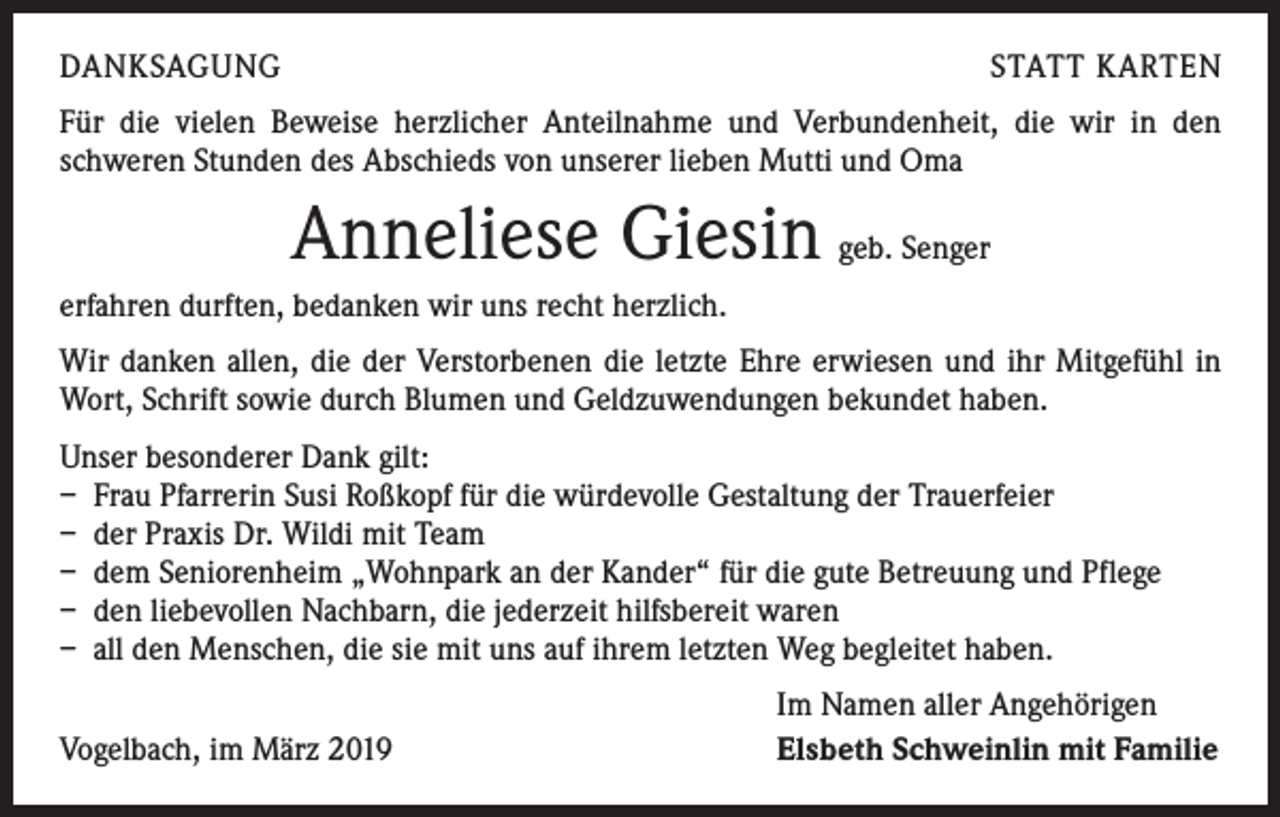 <p>DANKSAGUNG</p><p>STATT KARTEN</p><p>Für die vielen Beweise herzlicher Anteilnahme und Verbundenheit, die wir in den<br />­schweren Stunden des Abschieds von unserer lieben Mutti und Oma</p><p>Anneliese Giesin geb. Senger<br />erfahren durften, bedanken wir uns recht herzlich.<br />Wir danken allen, die der Verstorbenen die letzte Ehre erwiesen und ihr Mitgefühl in<br />Wort, Schrift sowie durch Blumen und Geldzuwendungen bekundet haben.<br />Unser besonderer Dank gilt:<br />– Frau Pfarrerin Susi Roßkopf für die würdevolle Gestaltung der Trauerfeier<br />– der Praxis Dr. Wildi mit Team<br />– dem Seniorenheim „Wohnpark an der Kander“ für die gute Betreuung und Pflege<br />– den liebevollen Nachbarn, die jederzeit hilfsbereit waren<br />– all den Menschen, die sie mit uns auf ihrem letzten Weg begleitet haben.</p><p>Vogelbach, im März 2019</p><p>Im Namen aller Angehörigen<br />Elsbeth Schweinlin mit Familie</p>