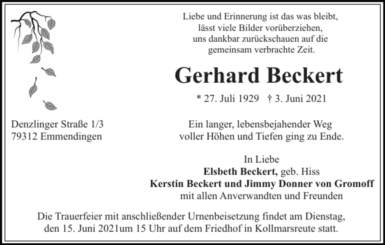 <p>Liebe und Erinnerung ist das was bleibt,<br />lässt viele Bilder vorüberziehen,<br />uns dankbar zurückschauen auf die<br />gemeinsam verbrachte Zeit.</p><p>Gerhard Beckert<br />* 27. Juli 1929 † 3. Juni 2021<br />Denzlinger Straße 1/3<br />79312 Emmendingen</p><p>Ein langer, lebensbejahender Weg<br />voller Höhen und Tiefen ging zu Ende.<br />In Liebe<br />Elsbeth Beckert, geb. Hiss<br />Kerstin Beckert und Jimmy Donner von Gromoff<br />mit allen Anverwandten und Freunden</p><p>Die Trauerfeier mit anschließender Urnenbeisetzung findet am Dienstag,<br />den 15. Juni 2021um 15 Uhr auf dem Friedhof in Kollmarsreute statt.</p>