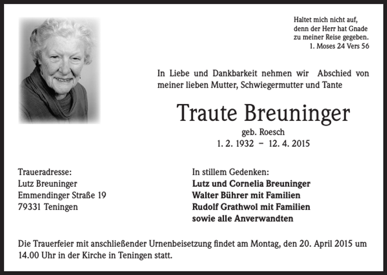 <p>I n Liebe und Dankbarkeit nehmen wir Abschied von<br />meiner lieben Mutter, Schwiegermutter und Tante</p><p>Traute Breuninger</p><p>Traueradresse:<br />Lutz Breuninger<br />Emmendinger Straße 19<br />79331 Teningen</p><p>Haltet mich nicht auf,<br />denn der Herr hat Gnade<br />zu meiner Reise gegeben.<br />1. Moses 24 Vers 56</p><p>geb. Roesch<br />1. 2. 1932 – 12. 4. 2015</p><p>In stillem Gedenken:<br />Lutz und Cornelia Breuninger<br />Walter Bührer mit Familien<br />R<br />udolf Grathwol mit Familien<br />sowie alle Anverwandten</p><p>Die Trauerfeier mit anschließender Urnenbeisetzung findet am Montag, den 20. April 2015 um<br />14.00 Uhr in der Kirche in Teningen statt.</p>