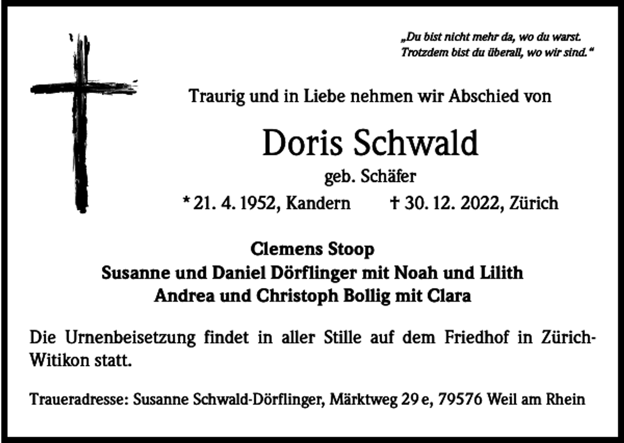 <p>„Du bist nicht mehr da, wo du warst.<br />Trotzdem bist du überall, wo wir sind.“</p><p>Traurig und in Liebe nehmen wir Abschied von</p><p>Doris Schwald</p><p>geb. Schäfer<br />* 21. 4. 1952, Kandern † 30. 12. 2022, Zürich<br />Clemens Stoop<br />Susanne und Daniel Dörflinger mit Noah und Lilith<br />Andrea und Christoph Bollig mit Clara<br />Die Urnenbeisetzung findet in aller Stille auf dem Friedhof in ZürichWitikon statt.<br />Traueradresse: Susanne Schwald-Dörflinger, Märktweg 29 e, 79576 Weil am Rhein</p>