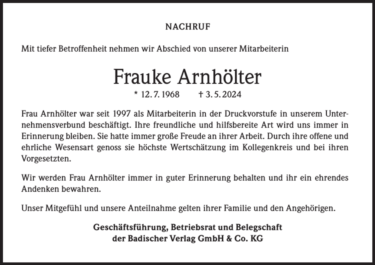 <p>NACHRUF<br />Mit tiefer Betroffenheit nehmen wir Abschied von unserer Mitarbeiterin</p><p>Frauke Arnhölter<br />* 12. 7. 1968 † 3. 5. 2024</p><p>Frau Arnhölter war seit 1997 als Mitarbeiterin in der Druckvorstufe in unserem Unternehmensverbund beschäftigt. Ihre freundliche und hilfsbereite Art wird uns immer in<br />Erinnerung bleiben. Sie hatte immer große Freude an ihrer Arbeit. Durch ihre offene und<br />ehrliche Wesensart genoss sie höchste Wertschätzung im Kollegenkreis und bei ihren<br />Vorgesetzten.<br />Wir werden Frau Arnhölter immer in guter Erinnerung behalten und ihr ein ehrendes<br />Andenken bewahren.<br />Unser Mitgefühl und unsere Anteilnahme gelten ihrer Familie und den Angehörigen.<br />Geschäftsführung, Betriebsrat und Belegschaft<br />der Badischer Verlag GmbH &amp; Co. KG</p>