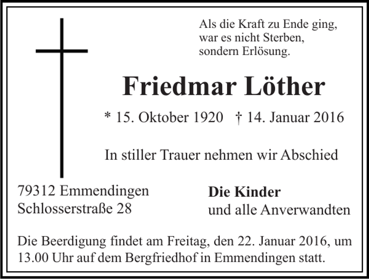 <p>Als die Kraft zu Ende ging,<br />war es nicht Sterben,<br />sondern Erlösung.</p><p>Friedmar Löther<br />* 15. Oktober 1920 † 14. Januar 2016<br />In stiller Trauer nehmen wir Abschied<br />79312 Emmendingen<br />Schlosserstraße 28</p><p>Die Kinder<br />und alle Anverwandten</p><p>Die Beerdigung findet am Freitag, den 22. Januar 2016, um<br />13.00 Uhr auf dem Bergfriedhof in Emmendingen statt.</p>