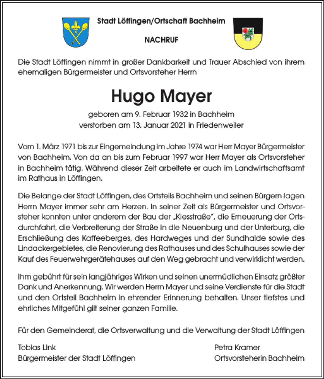 <p>Stadt Löffingen/Ortschaft Bachheim<br />NACHRUF<br />Die Stadt Löffingen nimmt in großer Dankbarkeit und Trauer Abschied von ihrem<br />ehemaligen Bürgermeister und Ortsvorsteher Herrn</p><p>Hugo Mayer<br />geboren am 9. Februar 1932 in Bachheim<br />verstorben am 13. Januar 2021 in Friedenweiler<br />Vom 1. März 1971 bis zur Eingemeindung im Jahre 1974 war Herr Mayer Bürgermeister<br />von Bachheim. Von da an bis zum Februar 1997 war Herr Mayer als Ortsvorsteher<br />in Bachheim tätig. Während dieser Zeit arbeitete er auch im Landwirtschaftsamt<br />im Rathaus in Löffingen.<br />Die Belange der Stadt Löffingen, des Ortsteils Bachheim und seinen Bürgern lagen<br />Herrn Mayer immer sehr am Herzen. In seiner Zeit als Bürgermeister und Ortsvorsteher konnten unter anderem der Bau der „Kiesstraße“, die Erneuerung der Ortsdurchfahrt, die Verbreiterung der Straße in die Neuenburg und der Unterburg, die<br />Erschließung des Kaffeeberges, des Hardweges und der Sundhalde sowie des<br />Lindackergebietes, die Renovierung des Rathauses und des Schulhauses sowie der<br />Kauf des Feuerwehrgerätehauses auf den Weg gebracht und verwirklicht werden.<br />Ihm gebührt für sein langjähriges Wirken und seinen unermüdlichen Einsatz größter<br />Dank und Anerkennung. Wir werden Herrn Mayer und seine Verdienste für die Stadt<br />und den Ortsteil Bachheim in ehrender Erinnerung behalten. Unser tiefstes und<br />ehrliches Mitgefühl gilt seiner ganzen Familie.<br />Für den Gemeinderat, die Ortsverwaltung und die Verwaltung der Stadt Löffingen<br />Tobias Link<br />Bürgermeister der Stadt Löffingen</p><p>Petra Kramer<br />Ortsvorsteherin Bachheim</p>