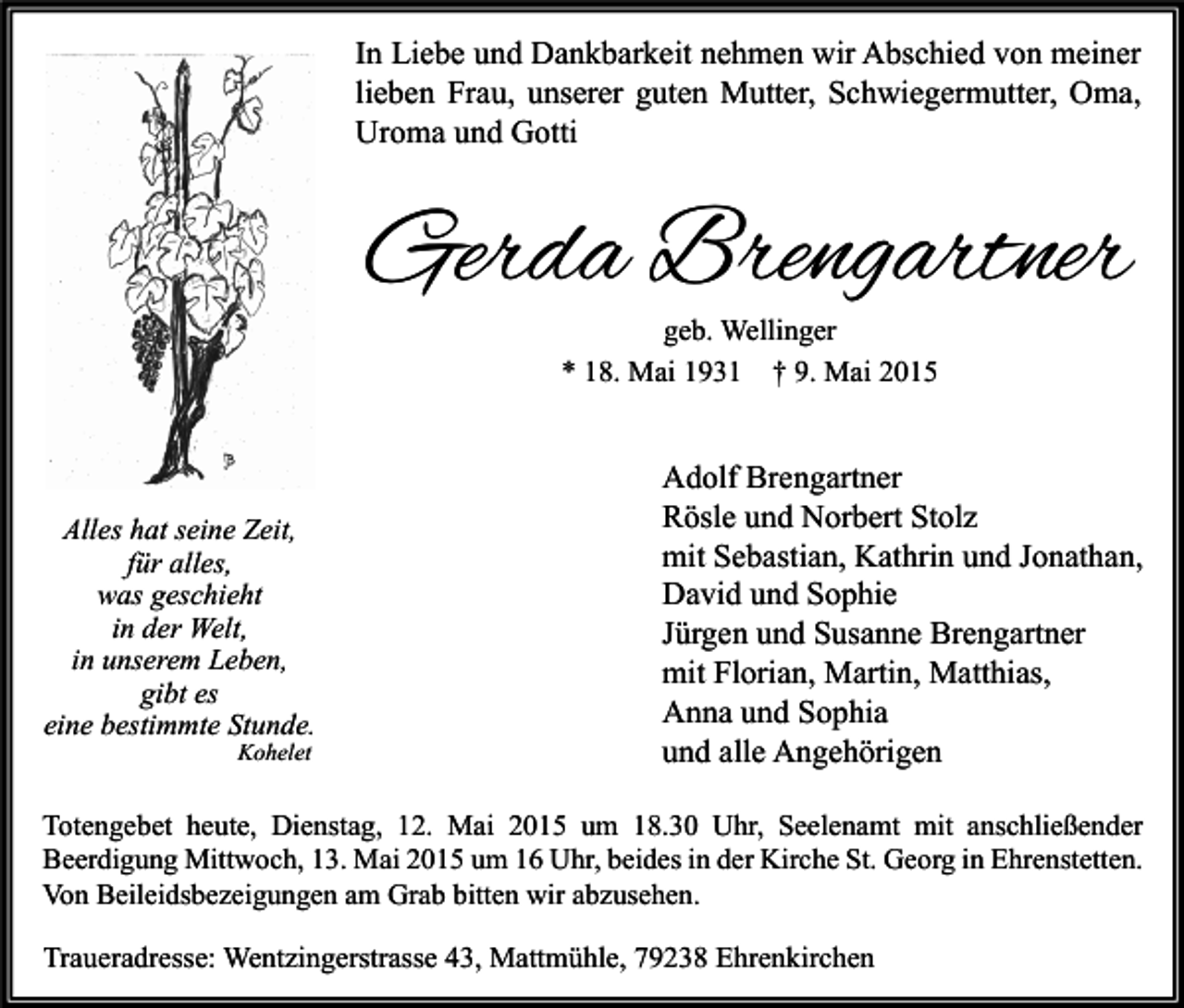 <p>In Liebe und Dankbarkeit nehmen wir Abschied von meiner<br />lieben Frau, unserer guten Mutter, Schwiegermutter, Oma,<br />Uroma und Gotti</p><p>Gerda Brengartner<br />geb. Wellinger<br />* 18. Mai 1931 † 9. Mai 2015</p><p>Alles hat seine Zeit,<br />für alles,<br />was geschieht<br />in der Welt,<br />in unserem Leben,<br />gibt es<br />eine bestimmte Stunde.<br />Kohelet</p><p>Adolf Brengartner<br />Rösle und Norbert Stolz<br />mit Sebastian, Kathrin und Jonathan,<br />David und Sophie<br />Jürgen und Susanne Brengartner<br />mit Florian, Martin, Matthias,<br />Anna und Sophia<br />und alle Angehörigen</p><p>Totengebet heute, Dienstag, 12. Mai 2015 um 18.30 Uhr, Seelenamt mit anschließender<br />Beerdigung Mittwoch, 13. Mai 2015 um 16 Uhr, beides in der Kirche St. Georg in Ehrenstetten.<br />Von Beileidsbezeigungen am Grab bitten wir abzusehen.</p><p>Traueradresse: Wentzingerstrasse 43, Mattmühle, 79238 Ehrenkirchen</p>