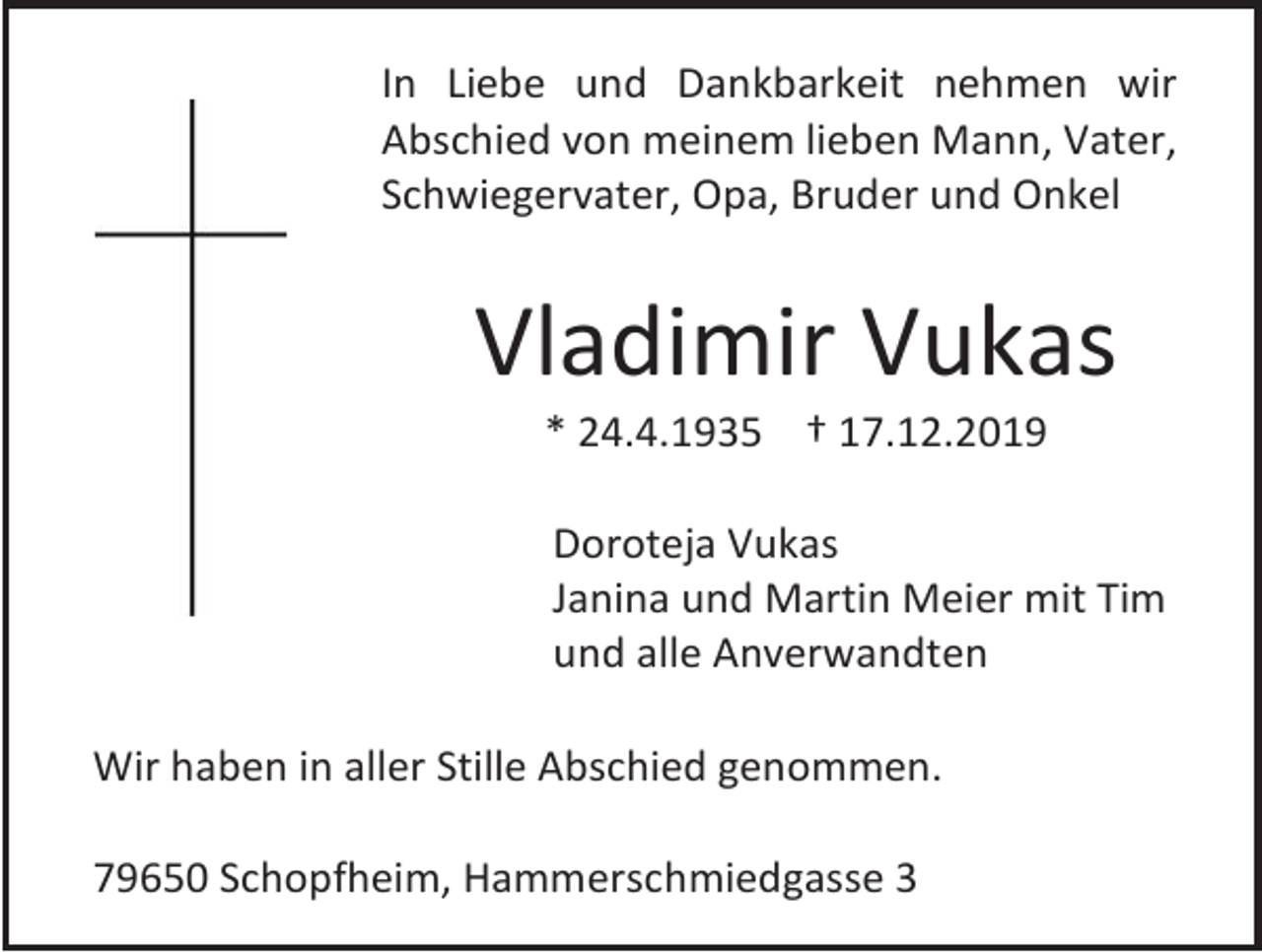 <p>In Liebe und Dankbarkeit nehmen wir<br />Abschied von meinem lieben Mann, Vater,<br />Schwiegervater, Opa, Bruder und Onkel</p><p>Vladimir Vukas<br />* 24.4.1935 † 17.12.2019<br />Doroteja Vukas<br />Janina und Martin Meier mit Tim<br />und alle Anverwandten<br />Wir haben in aller Stille Abschied genommen.<br />79650 Schopfheim, Hammerschmiedgasse 3</p>
