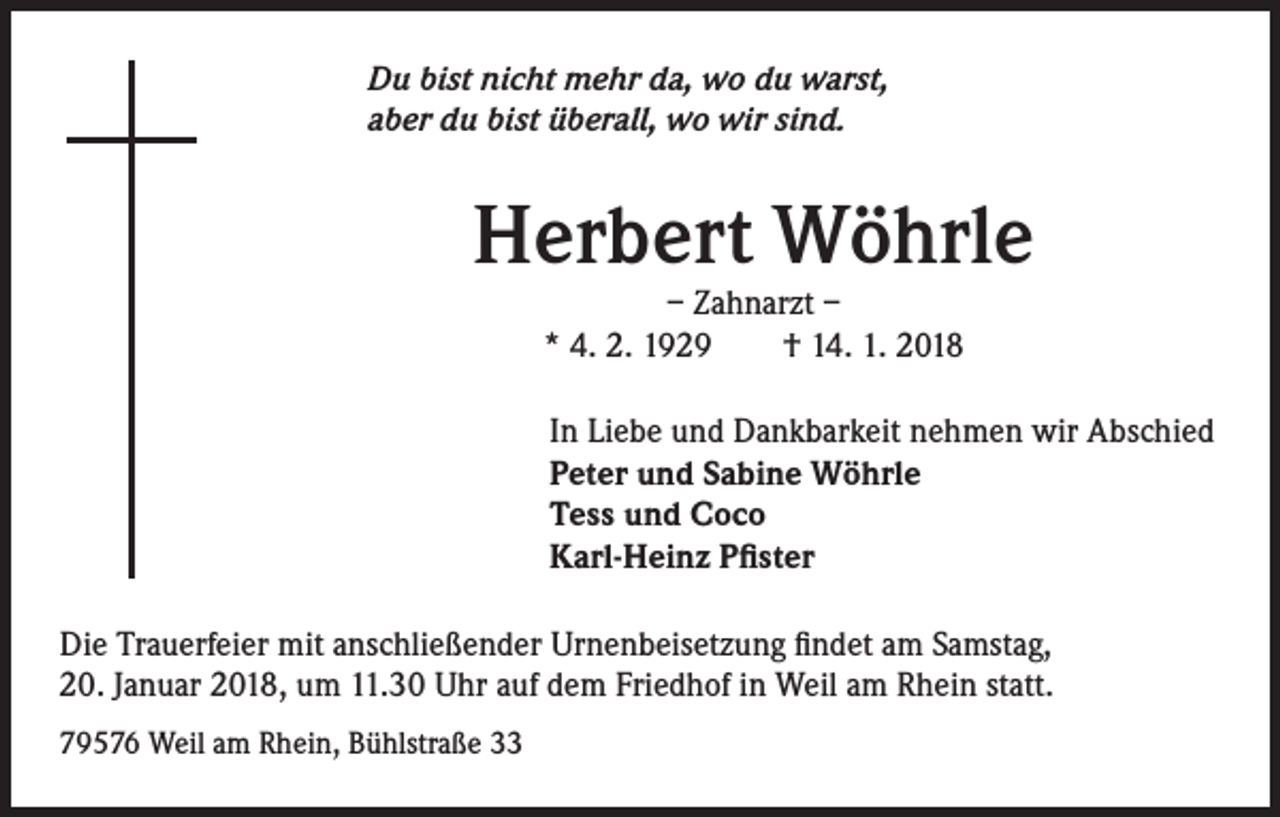 <p>Du bist nicht mehr da, wo du warst,<br />aber du bist überall, wo wir sind.</p><p>Herbert Wöhrle<br />– Zahnarzt –<br />* 4. 2. 1929 † 14. 1. 2018</p><p>In Liebe und Dankbarkeit nehmen wir Abschied<br />Peter und Sabine Wöhrle<br />Tess und Coco<br />Karl-Heinz Pfister<br />Die Trauerfeier mit anschließender Urnenbeisetzung findet am Samstag,<br />20. Januar 2018, um 11.30 Uhr auf dem Friedhof in Weil am Rhein statt.<br />79576 Weil am Rhein, Bühlstraße 33</p>
