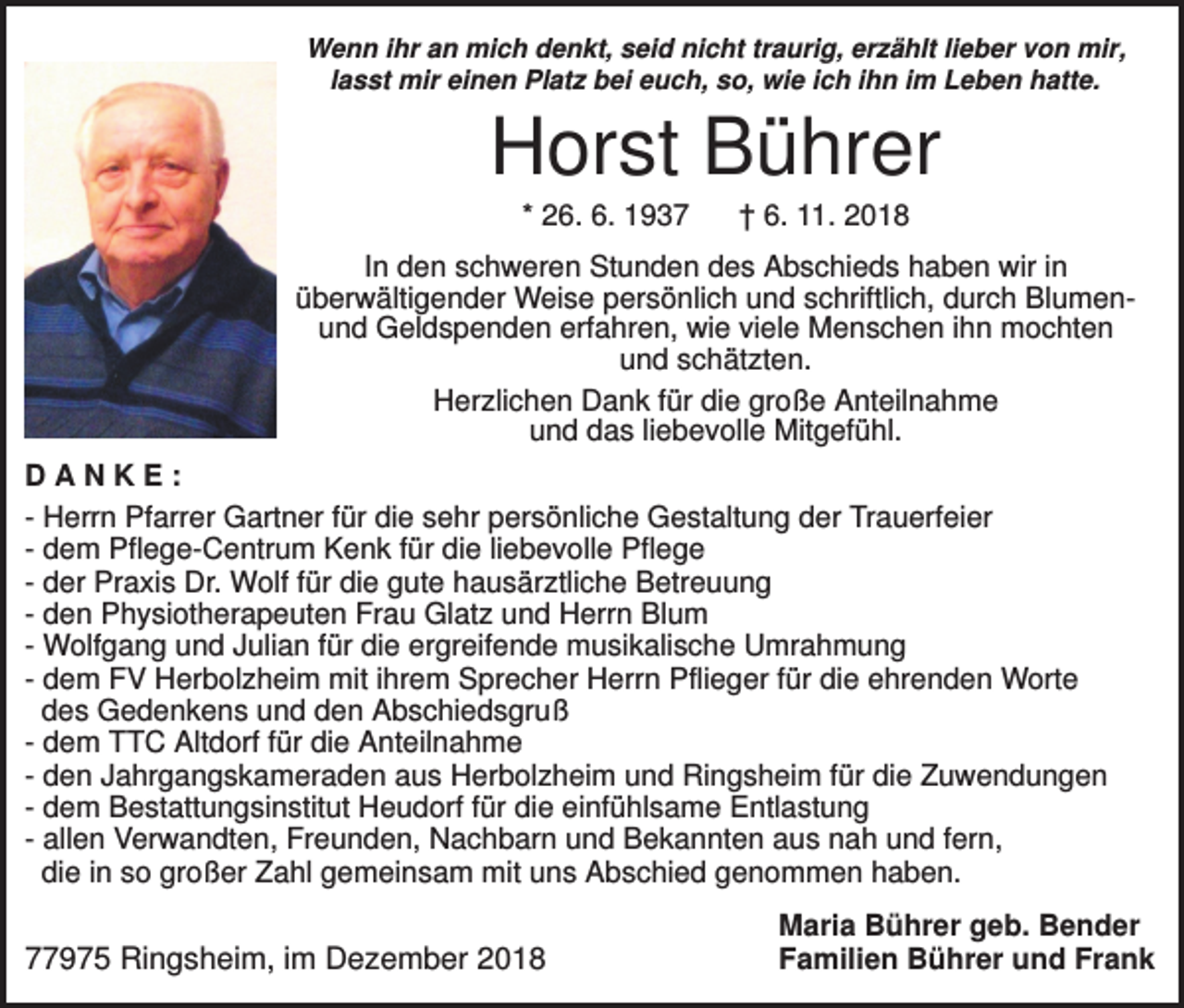 <p>Wenn ihr an mich denkt, seid nicht traurig, erzählt lieber von mir,<br />lasst mir einen Platz bei euch, so, wie ich ihn im Leben hatte.</p><p>Horst Bührer<br />* 26. 6. 1937</p><p>† 6. 11. 2018</p><p>In den schweren Stunden des Abschieds haben wir in<br />überwältigender Weise persönlich und schriftlich, durch Blumenund Geldspenden erfahren, wie viele Menschen ihn mochten<br />und schätzten.<br />Herzlichen Dank für die große Anteilnahme<br />und das liebevolle Mitgefühl.<br />DANKE:<br />- Herrn Pfarrer Gartner für die sehr persönliche Gestaltung der Trauerfeier<br />- dem Pflege-Centrum Kenk für die liebevolle Pflege<br />- der Praxis Dr. Wolf für die gute hausärztliche Betreuung<br />- den Physiotherapeuten Frau Glatz und Herrn Blum<br />- Wolfgang und Julian für die ergreifende musikalische Umrahmung<br />- dem FV Herbolzheim mit ihrem Sprecher Herrn Pflieger für die ehrenden Worte<br />des Gedenkens und den Abschiedsgruß<br />- dem TTC Altdorf für die Anteilnahme<br />- den Jahrgangskameraden aus Herbolzheim und Ringsheim für die Zuwendungen<br />- dem Bestattungsinstitut Heudorf für die einfühlsame Entlastung<br />- allen Verwandten, Freunden, Nachbarn und Bekannten aus nah und fern,<br />die in so großer Zahl gemeinsam mit uns Abschied genommen haben.</p><p>77975 Ringsheim, im Dezember 2018</p><p>Maria Bührer geb. Bender<br />Familien Bührer und Frank</p>